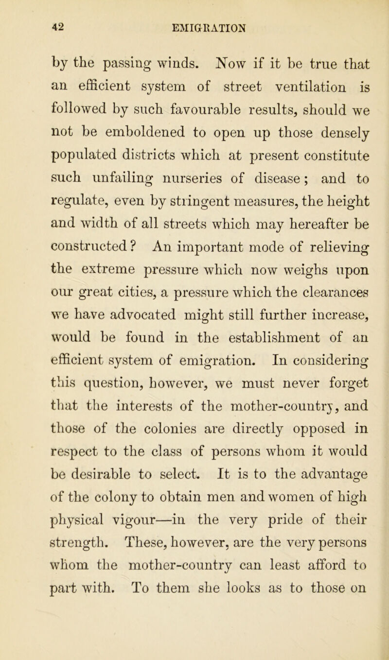 by the passing winds. Now if it be true that an efficient system of street ventilation is followed by such favourable results, should we not be emboldened to open up those densely populated districts which at present constitute such unfailing nurseries of disease; and to regulate, even by stringent measures, the height and width of all streets which may hereafter be constructed ? An important mode of relieving the extreme pressure which now weighs upon our great cities, a pressure which the clearances we have advocated might still further increase, would be found in the establishment of an efficient system of emigration. In considering this question, however, we must never forget that the interests of the mother-country, and those of the colonies are directly opposed in respect to the class of persons whom it would be desirable to select. It is to the advantage of the colony to obtain men and women of high physical vigour—in the very pride of their strength. These, however, are the very persons whom the mother-country can least afford to part with. To them she looks as to those on