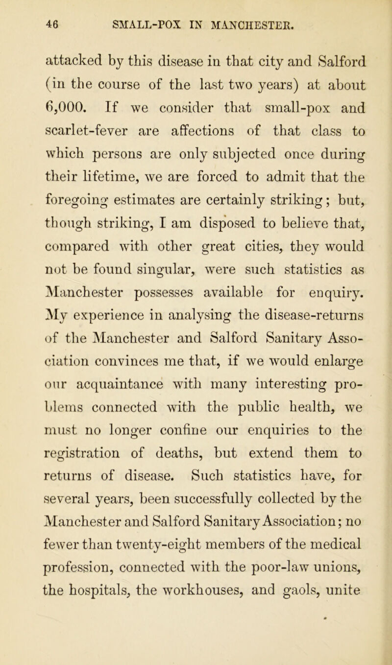 attacked by this disease in that city and Salford (in the course of the last two years) at about 6,000. If we consider that small-pox and scarlet-fever are affections of that class to which persons are only subjected once during their lifetime, we are forced to admit that the foregoing estimates are certainly striking; but, though striking, I am disposed to believe that, compared with other great cities, they would not be found singular, were such statistics as Manchester possesses available for enquiry. My experience in analysing the disease-returns of the Manchester and Salford Sanitary Asso- ciation convinces me that, if we would enlarge our acquaintance with many interesting pro- blems connected with the public health, we must no longer confine our enquiries to the registration of deaths, but extend them to returns of disease. Such statistics have, for several years, been successfully collected by the Manchester and Salford Sanitary Association; no fewer than twenty-eight members of the medical profession, connected with the poor-law unions, the hospitals, the workhouses, and gaols, unite