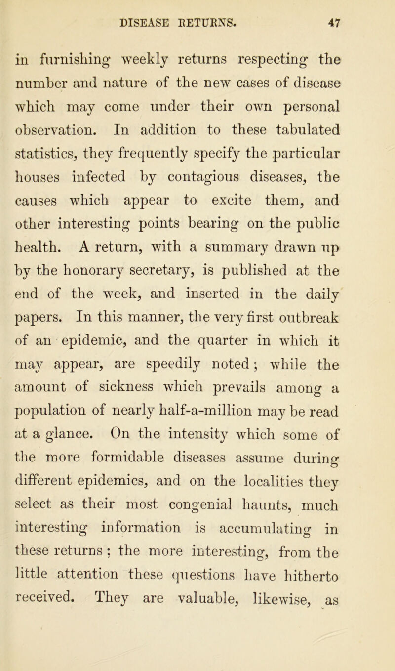 in furnishing weekly returns respecting the number and nature of the new cases of disease which may come under their own personal observation. In addition to these tabulated statistics, they frequently specify the particular houses infected by contagious diseases, the causes which appear to excite them, and other interesting points bearing on the public health. A return, with a summary drawn up by the honorary secretary, is published at the end of the week, and inserted in the daily papers. In this manner, the very first outbreak of an epidemic, and the quarter in which it may appear, are speedily noted; while the amount of sickness which prevails among a population of nearly half-a-million may be read at a glance. On the intensity which some of the more formidable diseases assume during different epidemics, and on the localities they select as their most congenial haunts, much interesting information is accumulating in these returns ; the more interesting, from the little attention these questions have hitherto received. They are valuable, likewise, as