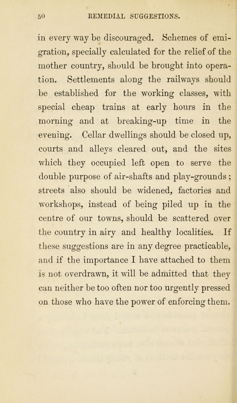in every way be discouraged. Schemes of emi- gration, specially calculated for the relief of the mother country, should be brought into opera- tion. Settlements along the railways should be established for the working classes, with special cheap trains at early hours in the morning and at breaking-up time in the evening. Cellar dwellings should be closed up, courts and alleys cleared out, and the sites which they occupied left open to serve the double purpose of air-shafts and play-grounds ; streets also should be widened, factories and workshops, instead of being piled up in the centre of our towns, should be scattered over the country in airy and healthy localities. If these suggestions are in any degree practicable, and if the importance I have attached to them is not overdrawn, it will be admitted that they can neither be too often nor too urgently pressed on those who have the power of enforcing them.