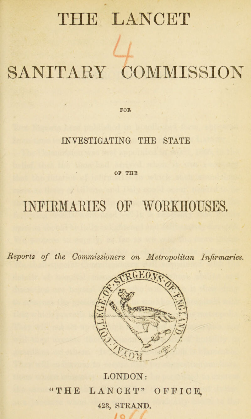 THE LANCET / / SANITARY COMMISSION INVESTIGATING THE STATE OP THE INFIRMARIES OF WORKHOUSES. Reports of the Commissioners on Metropolitan Infirmaries. LONDON: “THE LANCET” OFFICE, 423, STRAND.