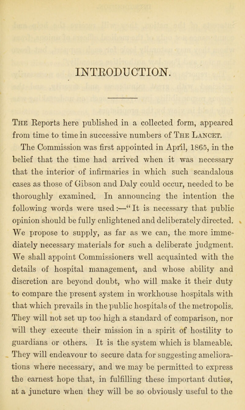 INTRODUCTION. The Reports here published in a collected form, appeared from time to time in successive numbers of The Lancet. The Commission was first appointed in April, 1865, in the belief that the time had arrived when it was necessary that the interior of infirmaries in which such scandalous cases as those of Gibson and Daly could occur, needed to be thoroughly examined. In announcing the intention the following words were used:—“ It is necessary that public opinion should be fully enlightened and deliberately directed. We propose to supply, as far as we can, the more imme- diately necessary materials for such a deliberate judgment. We shall appoint Commissioners well acquainted with the details of hospital management, and whose ability and discretion are beyond doubt, who will make it their duty to compare the present system in workhouse hospitals with that which prevails in the public hospitals of the metropolis. They will not set up too high a standard of comparison, nor will they execute their mission in a spirit of hostility to guardians or others. It is the system which is blameable. They will endeavour to secure data for suggesting ameliora- tions where necessary, and we may be permitted to express the earnest hope that, in fulfilling these important duties, at a juncture when they will be so obviously useful to the