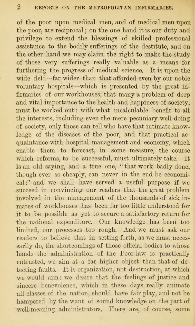 of the poor upon medical men, and of medical men upon the poor, are reciprocal; on the one hand it is our duty and privilege to extend the blessings of skilled professional assistance to the bodily sufferings of the destitute, and on the other hand we may claim the right to make the study of those very sufferings really valuable as a means for furthering the progress of medical science. It is upon the wide field—far wider than that afforded even by our noble voluntary hospitals—which is presented by the great in- firmaries of our workhouses, that many a problem of deep and vital importance to the health and happiness of society, must be worked out: with what incalculable benefit to all the interests, including even the mere pecuniary well-doing of society, only those can tell who have that intimate know- ledge of the diseases of the poor, and that practical ac- quaintance with hospital management and economy, which enable them to forecast, in some measure, the course which reforms, to be successful, must ultimately take. It is an old saying, and a true one, “ that work badly done, though ever so cheaply, can never in the end be economi- cal and we shall have served a useful purpose if we succeed in convincing our readers that the great problem involved in the management of the thousands of sick in- mates of workhouses has been far too little understood for it to be possible as yet to secure a satisfactory return for the national expenditure. Our knowledge has been too limited, our processes too rough. And we must ask our readers to believe that in setting forth, as we must neces- sarily do, the shortcomings of those official bodies to whose hands the administration of the Poor-law is practically entrusted, we aim at a far higher object than that of de- tecting faults. It is organization, not destruction, at which we would aim: we desire that the feelings of justice and sincere benevolence, which in these days really animate all classes of the nation, should have fair play, and not be hampered by the want of sound knowledge on the part of well-meaning administrators. There are, of course, some