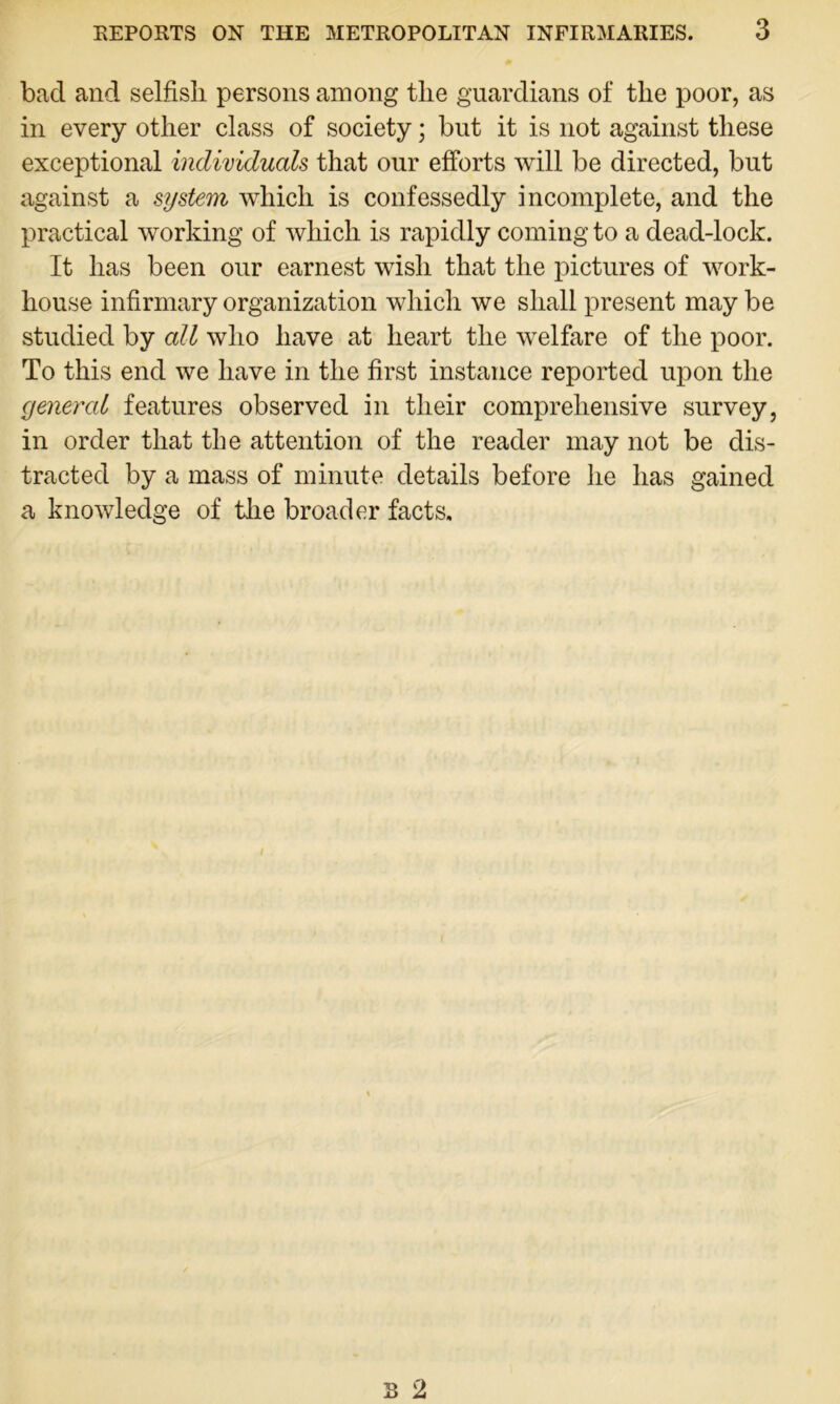 bad and selfish persons among the guardians of the poor, as in every other class of society; but it is not against these exceptional individuals that our efforts will be directed, but against a system which is confessedly incomplete, and the practical working of which is rapidly coming to a dead-lock. It has been our earnest wish that the pictures of work- house infirmary organization which we shall present may be studied by all who have at heart the welfare of the poor. To this end we have in the first instance reported upon the general features observed in their comprehensive survey, in order that the attention of the reader may not be dis- tracted by a mass of minute details before he has gained a knowledge of the broader facts.