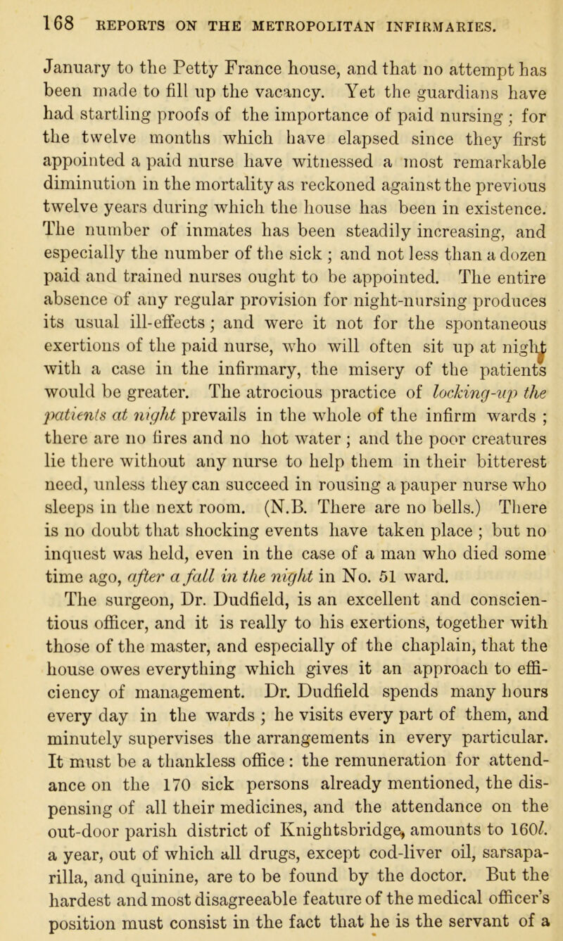 January to the Petty France house, and that no attempt has been made to fill up the vacancy. Yet the guardians have had startling proofs of the importance of paid nursing ; for the twelve months which have elapsed since they first appointed a paid nurse have witnessed a most remarkable diminution in the mortality as reckoned against the previous twelve years during which the house has been in existence. The number of inmates has been steadily increasing, and especially the number of the sick ; and not less than a dozen paid and trained nurses ought to be appointed. The entire absence of any regular provision for night-nursing produces its usual ill-effects; and were it not for the spontaneous exertions of the paid nurse, who will often sit up at niglii; with a case in the infirmary, the misery of the patients would be greater. The atrocious practice of locking-up the patients at night prevails in the whole of the infirm wards ; there are no fires and no hot water ; and the poor creatures lie there without any nurse to help them in their bitterest need, unless they can succeed in rousing a pauper nurse who sleeps in the next room. (N.B. There are no bells.) There is no doubt that shocking events have taken place ; but no inquest was held, even in the case of a man who died some time ago, after a fall in the night in No. 51 ward. The surgeon, Dr. Dudfield, is an excellent and conscien- tious officer, and it is really to his exertions, together with those of the master, and especially of the chaplain, that the house owes everything which gives it an approach to effi- ciency of management. Dr. Dudfield spends many hours every day in the wards ; he visits every part of them, and minutely supervises the arrangements in every particular. It must be a thankless office : the remuneration for attend- ance on the 170 sick persons already mentioned, the dis- pensing of all their medicines, and the attendance on the out-door parish district of Knightsbridge, amounts to 160^. a year, out of which all drugs, except cod-liver oil, sarsapa- rilla, and quinine, are to be found by the doctor. But the hardest and most disagreeable feature of the medical officer’s position must consist in the fact that he is the servant of a