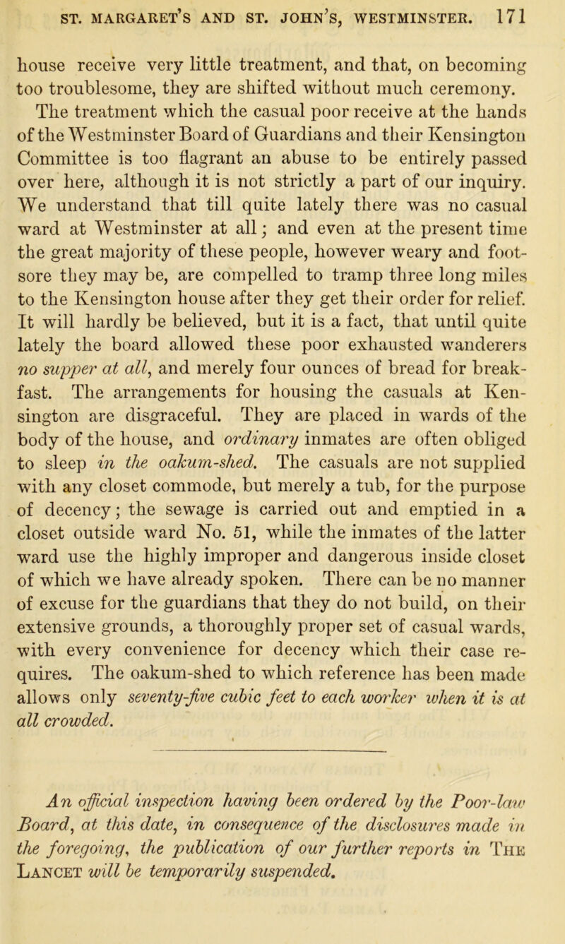 house receive very little treatment, and that, on becoming too troublesome, they are shifted without much ceremony. The treatment which the casual poor receive at the hands of the Westminster Board of Guardians and their Kensington Committee is too flagrant an abuse to be entirely passed over here, although it is not strictly a part of our inquiry. We understand that till quite lately there was no casual ward at Westminster at all; and even at the present time the great majority of these people, however weary and foot- sore they may be, are compelled to tramp three long miles to the Kensington house after they get their order for relief. It will hardly be believed, but it is a fact, that until quite lately the board allowed these poor exhausted wanderers no supper at all, and merely four ounces of bread for break- fast. The arrangements for housing the casuals at Ken- sington are disgraceful. They are placed in wards of the body of the house, and ordinary inmates are often obliged to sleep in the oakum-shed. The casuals are not supplied with any closet commode, but merely a tub, for the purpose of decency; the sewage is carried out and emptied in a closet outside ward No. 51, while the inmates of the latter ward use the highly improper and dangerous inside closet of which we have already spoken. There can be no manner of excuse for the guardians that they do not build, on their extensive grounds, a thoroughly proper set of casual wards, with every convenience for decency which their case re- quires. The oakum-shed to which reference has been made allows only seventy-jive cubic feet to each wm'ker when it is at all crowded. An official inspection having been ordered by the Poor-law Board, at this date, in consequence of the disclosures made in the foregoing, the publication of our further reports in The Lancet will be temporarily suspended.