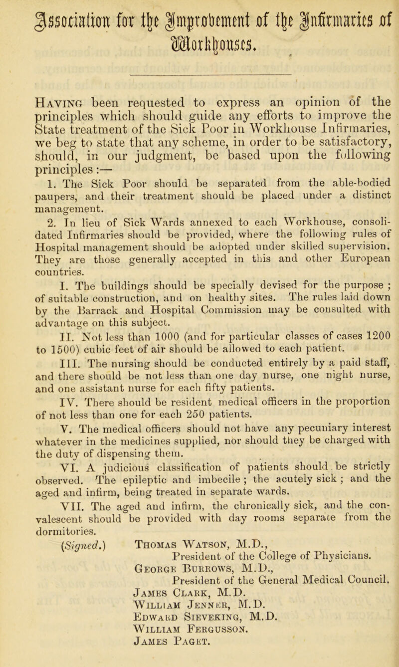 Association: far f|t Inijplicmcnt of t|e infirmaries af ®Eoriit]a»srs. Having been requested to express an opinion of the principles which should guide any efforts to improve the State treatment of the Sick Poor in Workhouse Infirmaries, we beg to state that any scheme, in order to be satisfactory, should, in our judgment, be based upon the following principles:— 1. The Sick Poor should be separated from the able-bodied paupers, and their treatment should be placed under a distinct management. 2. Tn lieu of Sick Wards annexed to each Workhouse, consoli- dated Infirmaries should be pi-ovided, where the following rules of Hospital management should be adopted under skilled supervision. They are those generally accepted in this and other European countries. I. The buildings should be specially devised for the purpose ; of suitable construction, and on healthy sites. The rules laid down by the Barrack and Hospital Commission may be consulted with advantage on this subject. II. Not less than 1000 (and for particular classes of cases 1200 to 1500) cubic feet of air should be allowed to each patient. III. The nursing should be conducted entirely by a paid staff, and there should be not less than one day nurse, one night nurse, and one assistant nurse for each fifty patients. IV. There should be resident medical officers in the proportion of not less than one for each 250 patients. V. The medical officers should not have any pecuniary interest whatever in the medicines supplied, nor should tliey be charged with the duty of dispensing them. VI. A judicious classification of patients should be strictly observed. The epileptic and imbecile ; the acutely sick ; and the aged and infirm, being treated in separate wards. VII. The aged and infirm, the chronically sick, and the con- valescent should be provided with day rooms separate from the dormitories. (Signed.) Thomas Watson, M.D., President of the College of Physicians. George Burrows, M.D., President of the General Medical Council. James Clark, M.D. William Jenner, M.D. Ehwakd Sieveking, M.D. William Fergusson. James Paget.