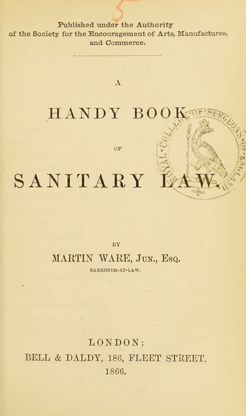 > Published under the Authority of the Society for the Encouragement of Arts, Manufactures, and Commerce. A HANDY BOOI£ OF SANITARY ■*y/ O;' \v‘ If p,\ « Vs , — .fy BY MARTIN WARE, Jun., Esq. BARRISTER-AT-LAW. LONDON: BELL & DALDY, 186, FLEET STREET. 1866.