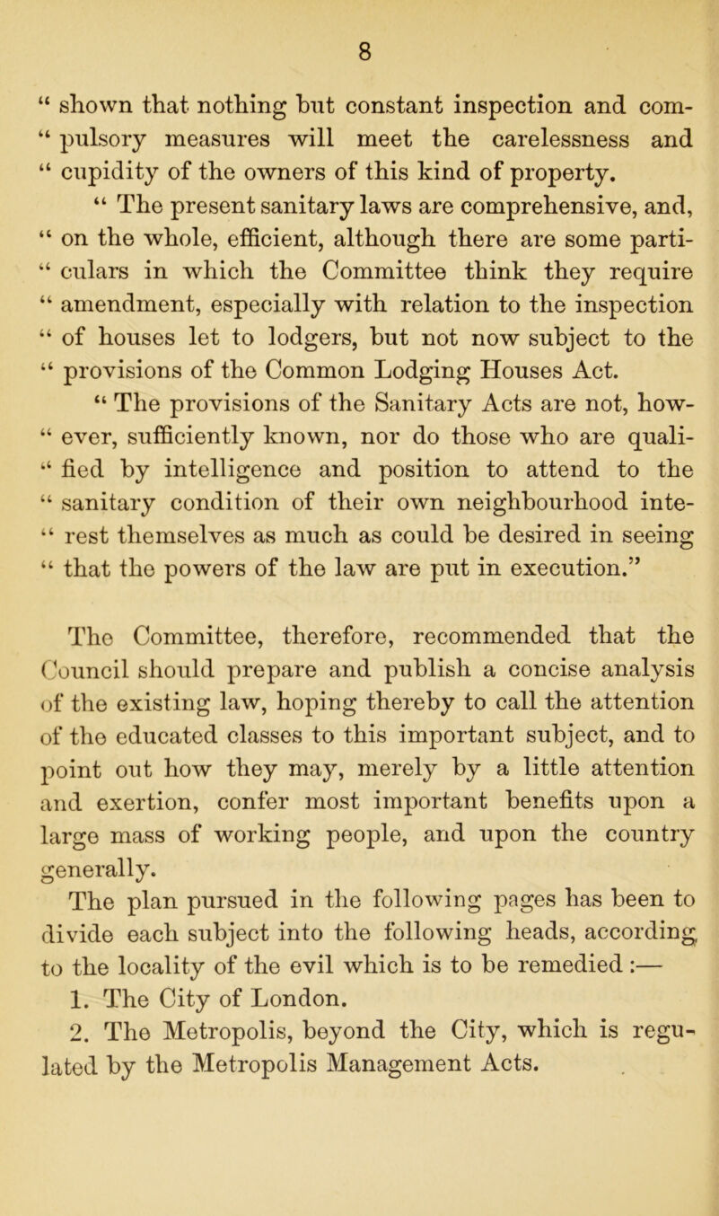 “ shown that nothing hut constant inspection and com- “ pulsory measnres will meet the carelessness and “ cupidity of the owners of this kind of property. “ The present sanitary laws are comprehensive, and, “ on the whole, efficient, although there are some parti- “ culars in which the Committee think they require “ amendment, especially with relation to the inspection “ of houses let to lodgers, hut not now subject to the “ provisions of the Common Lodging Houses Act. “ The provisions of the Sanitary Acts are not, how- “ ever, sufficiently known, nor do those who are quali- “ fied by intelligence and position to attend to the “ sanitary condition of their own neighbourhood inte- “ rest themselves as much as could be desired in seeing “ that the powers of the law are put in execution.” The Committee, therefore, recommended that the Council should prepare and publish a concise analysis of the existing law, hoping thereby to call the attention of the educated classes to this important subject, and to point out how they may, merely by a little attention and exertion, confer most important benefits upon a large mass of working people, and upon the country generally. The plan pursued in the following pages has been to divide each subject into the following heads, according to the locality of the evil which is to be remedied:— 1. The City of London. 2. The Metropolis, beyond the City, which is regu- lated by the Metropolis Management Acts.