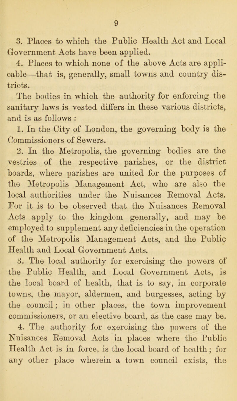 3. Places to which the Public Health Act and Local Government Acts have been applied. 4. Places to which none of the above Acts are appli- cable—that is, generally, small towns and country dis- tricts. The bodies in which the authority for enforcing the sanitary laws is vested differs in these various districts, and is as follows : 1. In the City of London, the governing body is the Commissioners of Sewers. 2. In the Metropolis, the governing bodies are the vestries of the respective parishes, or the district boards, where parishes are united for the purposes of the Metropolis Management Act, who are also the local authorities under the Nuisances Removal Acts. For it is to be observed that the Nuisances Removal Acts apply to the kingdom generally, and may be employed to supplement any deficiencies in the operation of the Metropolis Management Acts, and the Public Health and Local Government Acts. 3. The local authority for exercising the powers of the Public Health, and Local Government Acts, is the local board of health, that is to say, in corporate towns, the mayor, aldermen, and burgesses, acting by the council; in other places, the town improvement commissioners, or an elective board, as the case may be. 4. The authority for exercising the powers of the Nuisances Removal Acts in places where the Public Health Act is in force, is the local board of health; for any other place wherein a town council exists, the