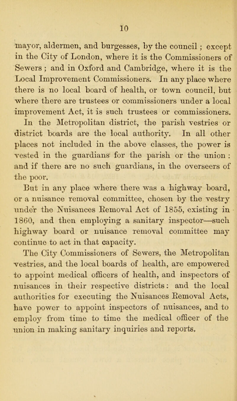 mayor, aldermen, and burgesses, by the council; except in the City of London, where it is the Commissioners of Sewers ; and in Oxford and Cambridge, where it is the Local Improvement Commissioners. In any place where there is no local board of health, or town council, but where there are trustees or commissioners under a local improvement Act, it is such trustees or commissioners. In the Metropolitan district, the parish vestries or district boards are the local authority. In all other places not included in the above classes, the power is vested in the guardians for the parish or the union : and if there are no such guardians, in the overseers of the poor. But in any place where there was a highway board, or a nuisance removal committee, chosen by the vestry under the Nuisances Removal Act of 1855, existing in 1860, and then employing a sanitary inspector—such highway board or nuisance removal committee may continue to act in that capacity. The City Commissioners of Sewers, the Metropolitan vestries, and the local boards of health, are empowered to appoint medical officers of health, and inspectors of nuisances in their respective districts: and the local authorities for executing the Nuisances Removal Acts, have power to appoint inspectors of nuisances, and to employ from time to time the medical officer of the union in making sanitary inquiries and reports.