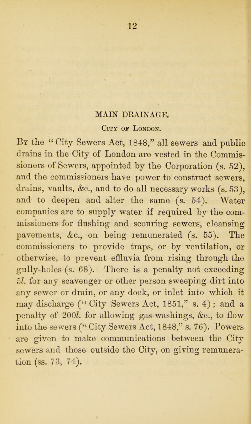 MAIN DKAINAGE. City op London. By the “ City Sewers Act, 18-4-8,” all sewers and public drains in the City of London are vested in the Commis- sioners of Sewers, appointed by the Corporation (s. 52), and the commissioners have power to construct sewers, drains, vaults, &c., and to do all necessary works (s. 53), and to deepen and alter the same (s. 54). Water companies are to supply water if required by the com- missioners for flushing and scouring sewers, cleansing pavements, &c„, on being remunerated (s. 55). The commissioners to provide traps, or by ventilation, or otherwise, to prevent effluvia from rising through the gully-holes (s. 68). There is a penalty not exceeding 5/. for any scavenger or other person sweeping dirt into any sewer or drain, or any dock, or inlet into which it may discharge (“ City Sewers Act, 1851,” s. 4) ; and a penalty of 200/. for allowing gas-washings, &c., to flow into the sewers (“ City Sewers Act, 1848,” s. 76). Powers are given to make communications between tbe City sewers and those outside the City, on giving remunera- tion (ss. 73, 74).