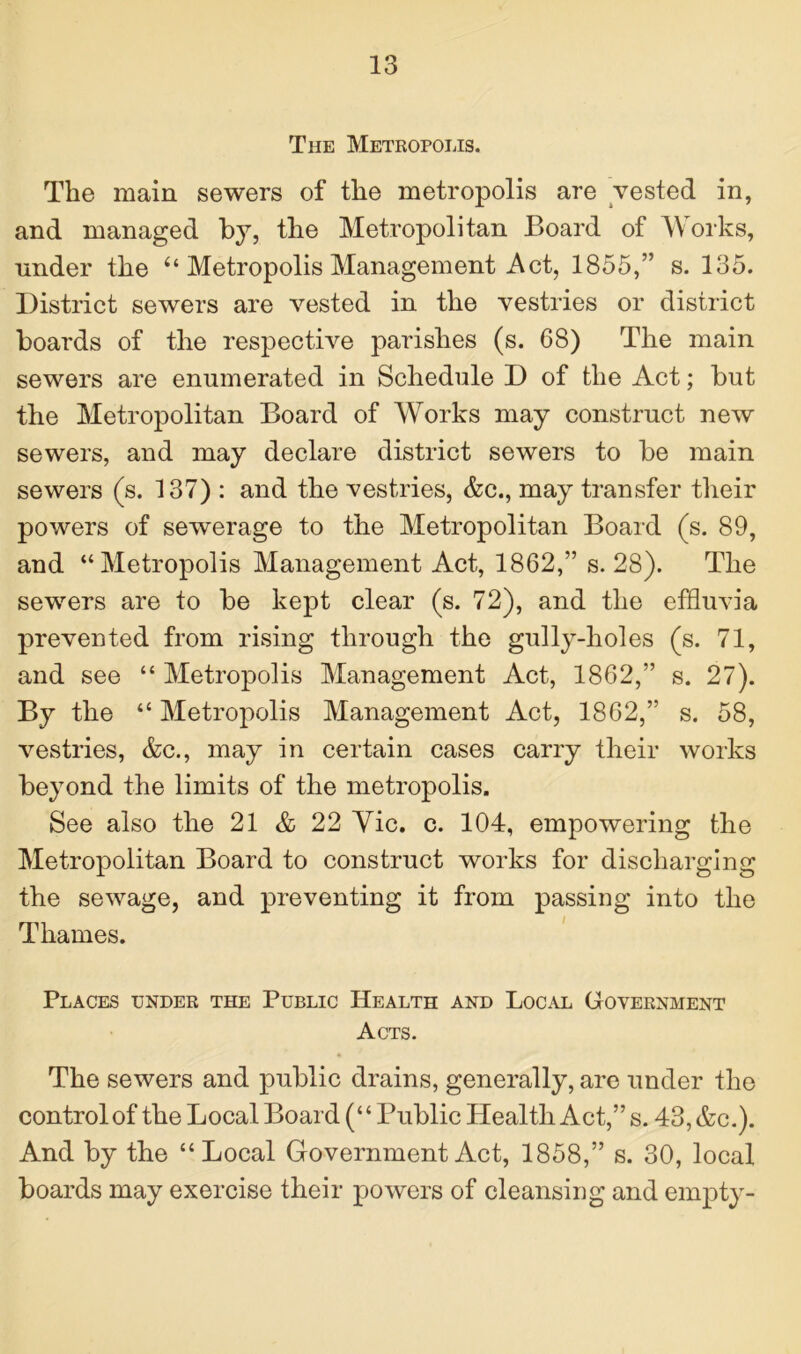 The Metropolis. The main sewers of the metropolis are vested in, and managed by, the Metropolitan Board of Works, under the “ Metropolis Management Act, 1855,” s. 135. District sewers are vested in the vestries or district boards of the respective parishes (s. 68) The main sewers are enumerated in Schedule D of the Act; but the Metropolitan Board of Works may construct new sewers, and may declare district sewers to be main sewers (s. 137) : and the vestries, &c., may transfer their powers of sewerage to the Metropolitan Board (s. 89, and “Metropolis Management Act, 1862,” s. 28). The sewers are to be kept clear (s. 72), and the effluvia prevented from rising through the gully-holes (s. 71, and see “ Metropolis Management Act, 1862,” s. 27). By the “ Metropolis Management Act, 1862,” s. 58, vestries, &c., may in certain cases carry their works beyond the limits of the metropolis. See also the 21 & 22 Yic. c. 104, empowering the Metropolitan Board to construct works for discharging the sewage, and preventing it from passing into the Thames. Places under the Public Health and Local Government Acts. The sewers and public drains, generally, are under the control of the Local Board (“ Public Health Act,” s. 43, &c.). And by the “Local Government Act, 1858,” s. 30, local boards may exercise their powers of cleansing and empty-