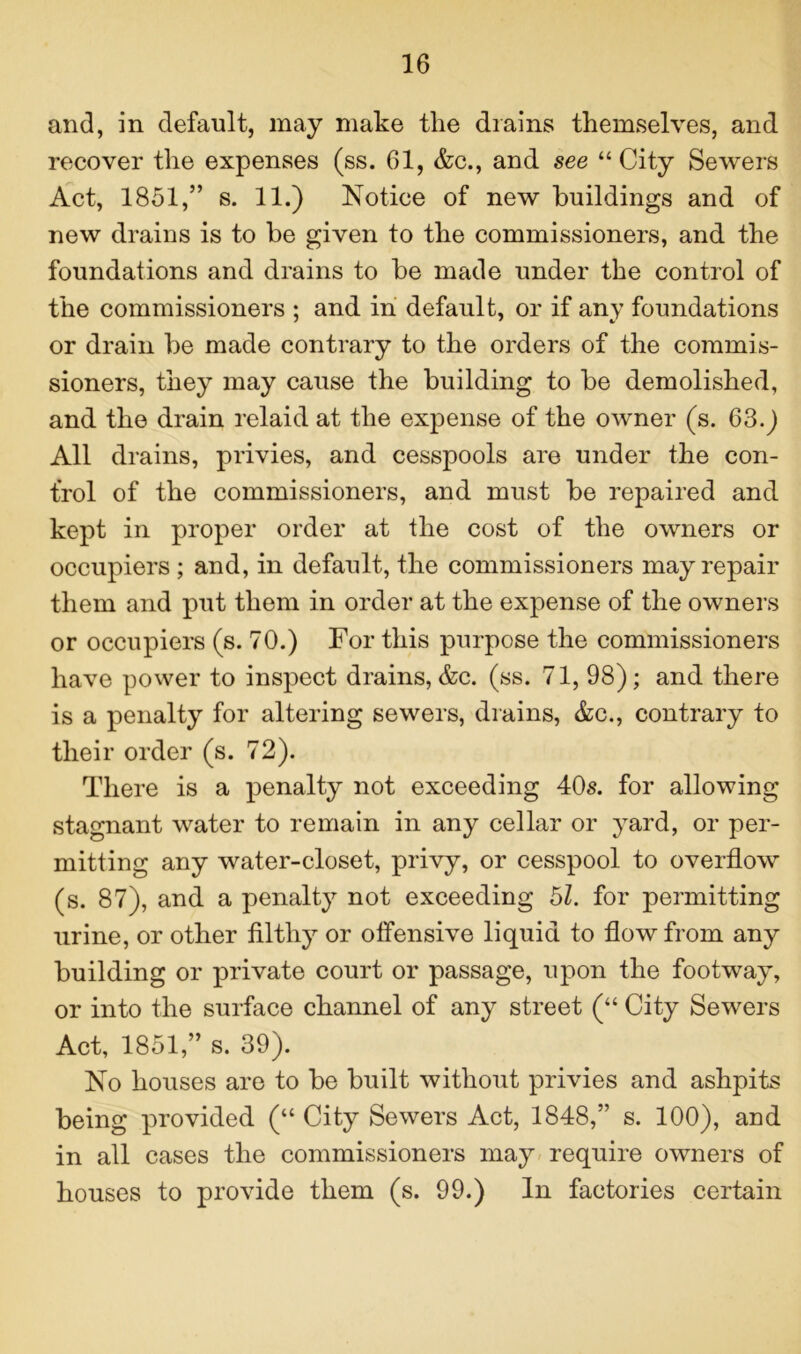 and, in default, may make the drains themselves, and recover the expenses (ss. 61, &c., and see “ City Sewers Act, 1851,” s. 11.) Notice of new buildings and of new drains is to be given to the commissioners, and the foundations and drains to be made under the control of the commissioners ; and in default, or if any foundations or drain be made contrary to the orders of the commis- sioners, they may cause the building to be demolished, and the drain relaid at the expense of the owner (s. 63.) All drains, privies, and cesspools are under the con- trol of the commissioners, and must be repaired and kept in proper order at the cost of the owners or occupiers ; and, in default, the commissioners may repair them and put them in order at the expense of the owners or occupiers (s. 70.) For this purpose the commissioners have power to inspect drains, &c. (ss. 71, 98); and there is a penalty for altering sewers, drains, &c., contrary to their order (s. 72). There is a penalty not exceeding 40s. for allowing stagnant water to remain in any cellar or yard, or per- mitting any water-closet, privy, or cesspool to overflow (s. 87), and a penalty not exceeding 5Z. for permitting urine, or other filthy or offensive liquid to flow from any building or private court or passage, upon the footway, or into the surface channel of any street (“ City Sewers Act, 1851,” s. 39). No houses are to be built without privies and ashpits being provided (“ City Sewers Act, 1848,” s. 100), and in all cases the commissioners may require owners of houses to provide them (s. 99.) In factories certain