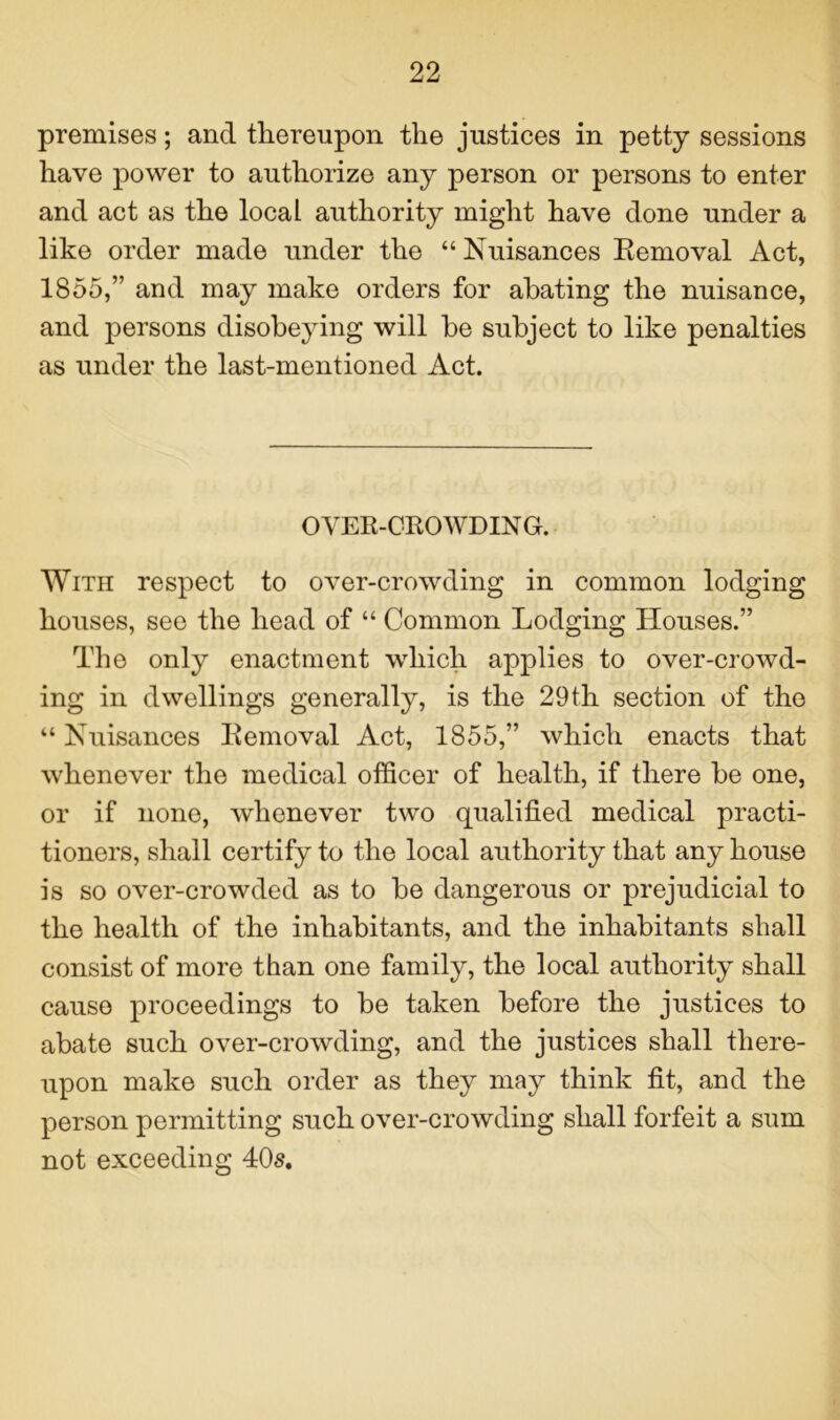 premises; and thereupon the justices in petty sessions have power to authorize any person or persons to enter and act as the local authority might have done under a like order made under the “ Nuisances Removal Act, 1855,” and may make orders for abating the nuisance, and persons disobeying will be subject to like penalties as under the last-mentioned Act. OVER-CROWDING. With respect to over-crowding in common lodging houses, see the head of “ Common Lodging Houses.” The only enactment which applies to over-crowd- ing in dwellings generally, is the 29th section of the “ Nuisances Removal Act, 1855,” which enacts that whenever the medical officer of health, if there be one, or if none, whenever two qualified medical practi- tioners, shall certify to the local authority that any house is so over-crowded as to be dangerous or prejudicial to the health of the inhabitants, and the inhabitants shall consist of more than one family, the local authority shall cause proceedings to be taken before the justices to abate such over-crowding, and the justices shall there- upon make such order as they may think fit, and the person permitting such over-crowding shall forfeit a sum not exceeding 40s.