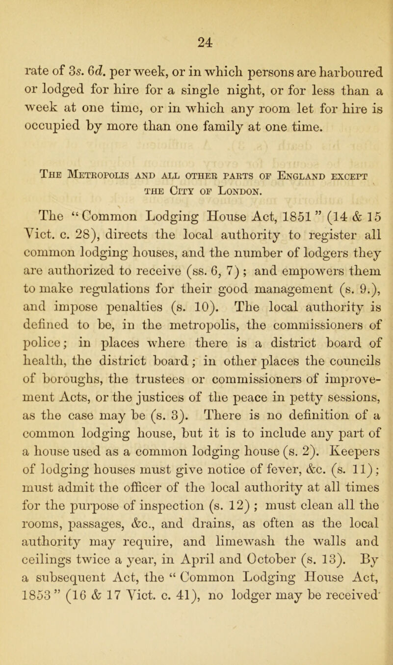 rate of 3s. 3d. per week, or in which persons are harboured or lodged for hire for a single night, or for less than a week at one time, or in which any room let for hire is occupied by more than one family at one time. The Metropolis and all other parts of England except the City of London. The “Common Lodging House Act, 1851 ” (14 & 15 Yict. c. 28), directs the local authority to register all common lodging houses, and the number of lodgers they are authorized to receive (ss. G, 7) ; and empowers them to make regulations for their good management (s. 9.), and impose penalties (s. 10). The local authority is defined to be, in the metropolis, the commissioners of police; in places where there is a district board of health, the district board; in other places the councils of boroughs, the trustees or commissioners of improve- ment Acts, or the justices of the peace in petty sessions, as the case may be (s. 3). There is no definition of a common lodging house, but it is to include any part of a house used as a common lodging house (s. 2). Keepers of lodging houses must give notice of fever, &c. (s. 11); must admit the officer of the local authority at all times for the purpose of inspection (s. 12) ; must clean all the rooms, passages, &c., and drains, as often as the local authority may require, and limewash the walls and ceilings twice a year, in April and October (s. 13). By a subsequent Act, the “ Common Lodging House Act, 1853” (16 & 17 Yict. c. 41), no lodger may be received'