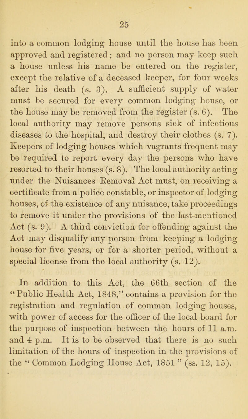 into a common lodging house until the house has been approved and registered ; and no person may keep such a house unless his name be entered on the register, except the relative of a deceased keeper, for four weeks after his death (s. 3). A sufficient supply of water must be secured for every common lodging house, or the house may be removed from the register (s. 6). The local authority may remove persons sick of infectious diseases to the hospital, and destroy their clothes (s. 7). Keepers of lodging houses which vagrants frequent may be required to report every day the persons who have resorted to their houses (s. 8). The local authority acting under the Nuisances Removal Act must, on receiving a certificate from a police constable, or inspector of lodging houses, of the existence of any nuisance, take proceedings to remove it under the provisions of the last-mentioned Act (s. 9). A third conviction for offending against the Act may disqualify any person from keeping a lodging house for five years, or for a shorter period, without a special license from the local authority (s. 12). In addition to this Act, the 66th section of the “Public Health Act, 1848,” contains a provision for the registration and regulation of common lodging houses, with power of access for the officer of the local board for the purpose of inspection between the hours of 11 a.m. and 4 p.m. It is to be observed that there is no such limitation of the hours of inspection in the provisions of the “ Common Lodging House Act, 1851 ” (ss. 12, 15).