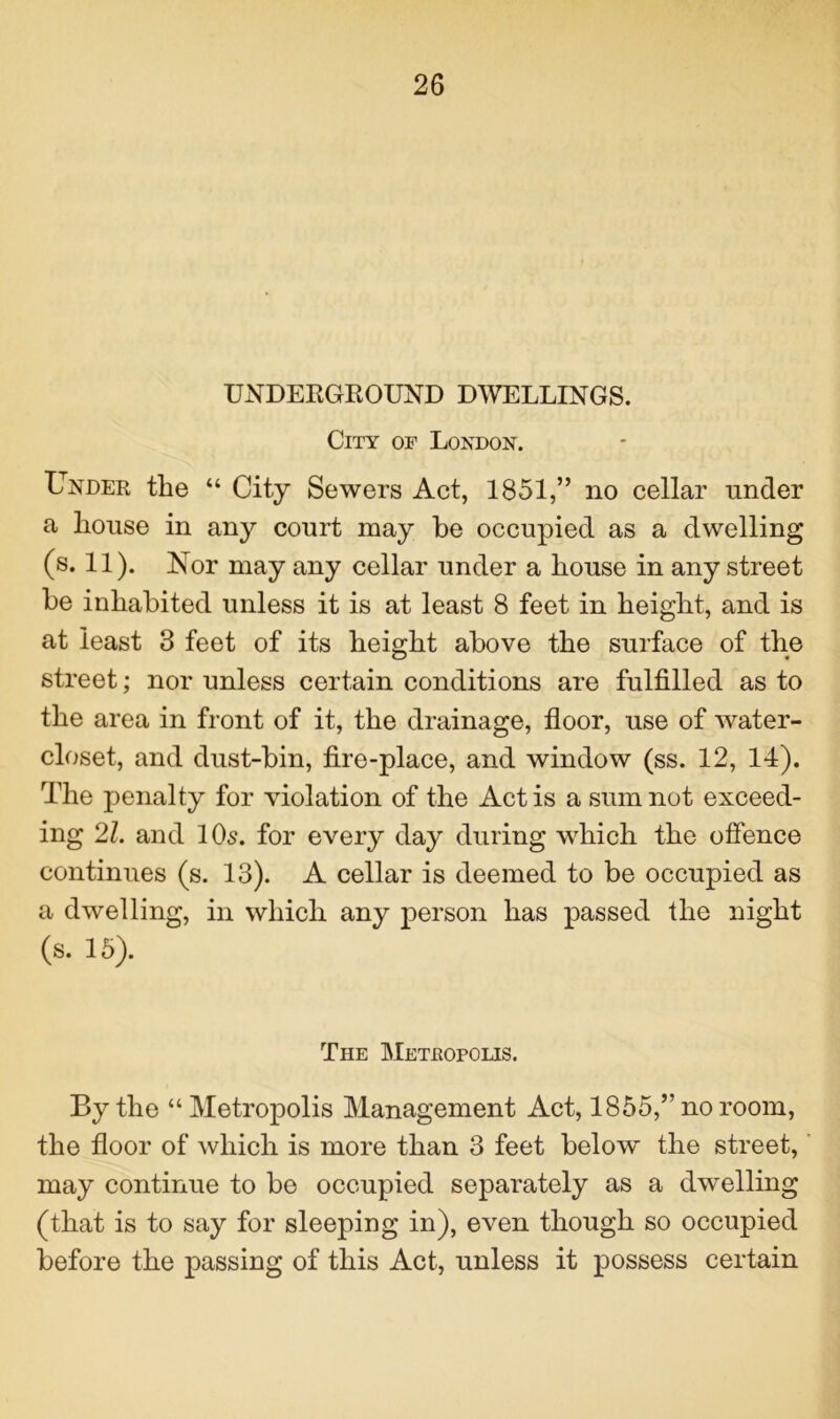 UNDERGROUND DWELLINGS. City of London. Under the “ City Sewers Act, 1851,” no cellar nnder a house in any court may be occupied as a dwelling (s. 11). Nor may any cellar under a house in any street be inhabited unless it is at least 8 feet in height, and is at least 3 feet of its height above the surface of the street; nor unless certain conditions are fulfilled as to the area in front of it, the drainage, floor, use of water- closet, and dust-bin, fire-place, and window (ss. 12, 14). The penalty for violation of the Act is a sum not exceed- ing 21. and 10s. for every day during which the offence continues (s. 13). A cellar is deemed to be occupied as a dwelling, in which any person has passed the night (s. 15). The Metropolis. By the “ Metropolis Management Act, 1855,” no room, the floor of which is more than 3 feet below the street, may continue to be occupied separately as a dwelling (that is to say for sleeping in), even though so occupied before the passing of this Act, unless it possess certain