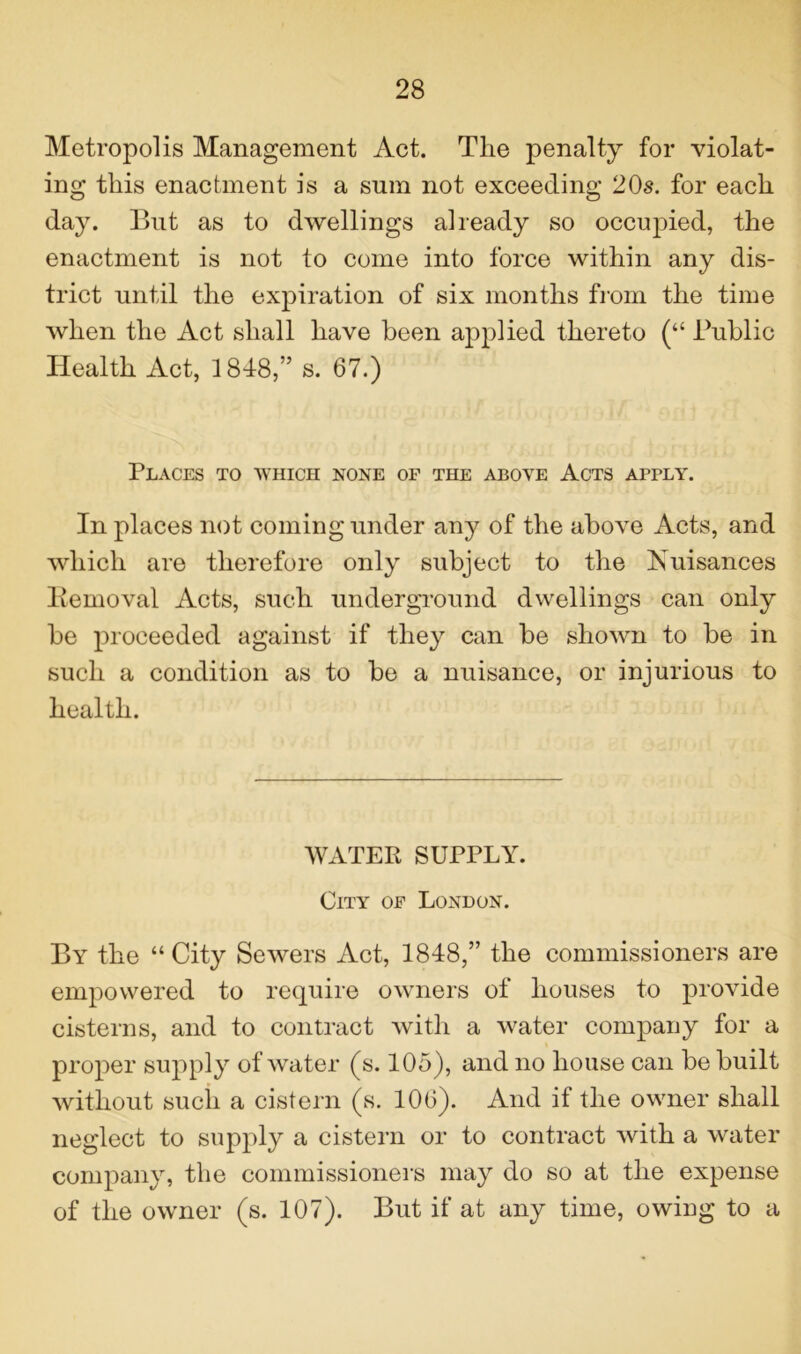 Metropolis Management Act. The penalty for violat- ing this enactment is a sum not exceeding 20s. for each day. But as to dwellings already so occujned, the enactment is not to come into force within any dis- trict until the expiration of six months from the time when the Act shall have been applied thereto (“ Public Health Act, 1848,” s. 67.) Places to which none of the above Acts apply. In places not coming under any of the above Acts, and which are therefore only subject to the Nuisances Removal Acts, such underground dwellings can only be proceeded against if they can be shown to be in such a condition as to be a nuisance, or injurious to health. WATER SUPPLY. City of London. By the “ City Sewers Act, 1848,” the commissioners are empowered to require owners of houses to provide cisterns, and to contract with a water company for a proper supply of water (s. 105), and no house can be built without such a cistern (s. 106). And if the owner shall neglect to supply a cistern or to contract with a water company, the commissioners may do so at the expense of the owner (s. 107). But if at any time, owing to a