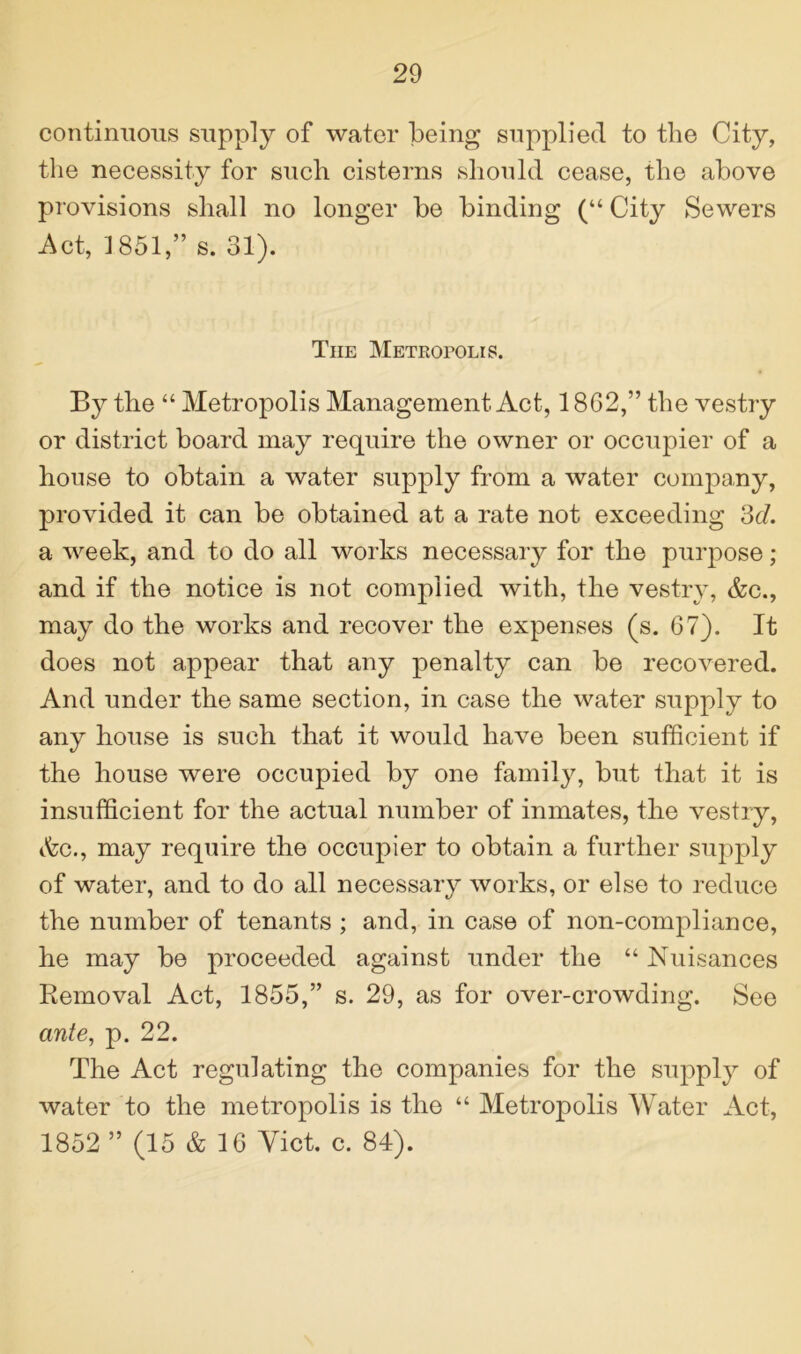 continuous supply of water being supplied to the City, the necessity for such cisterns should cease, the above provisions shall no longer be binding (“ City Sewers Act, 1851,” s. 31). The Metropolis. By the “ Metropolis Management Act, 1862,” the vestry or district board may require the owner or occupier of a house to obtain a water supply from a water company, provided it can be obtained at a rate not exceeding 3d. a week, and to do all works necessary for the purpose; and if the notice is not complied with, the vestry, &c., may do the works and recover the expenses (s. 67). It does not appear that any penalty can be recovered. And under the same section, in case the water supply to any house is such that it would have been sufficient if the house were occupied by one family, but that it is insufficient for the actual number of inmates, the vestry, «fcc., may require the occupier to obtain a further supply of water, and to do all necessary works, or else to reduce the number of tenants ; and, in case of non-compliance, he may be proceeded against under the “ Nuisances Removal Act, 1855,” s. 29, as for over-crowding. See ante, p. 22. The Act regulating the companies for the supply of water to the metropolis is the “ Metropolis Water Act, 1852 ” (15 & 16 Yict. c. 84).