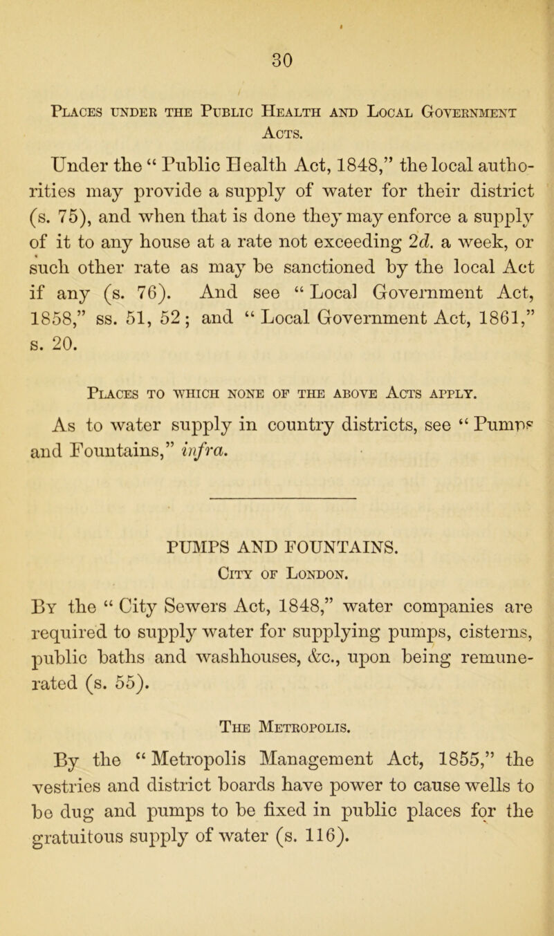 Places under the Public Health and Local Government Acts. Under the “ Public Health Act, 1848,” the local autho- rities may provide a supply of water for their district (s. 75), and when that is done they may enforce a supply of it to any house at a rate not exceeding 2d. a week, or such other rate as may be sanctioned by the local Act if any (s. 76). And see “ Local Government Act, 1858,” ss. 51, 52; and “Local Government Act, 1861,” s. 20. Places to which none of the above Acts apply. As to water supply in country districts, see “ Pumps and Fountains,” infra. PUMPS AND FOUNTAINS. City of London. By the “ City Sewers Act, 1848,” water companies are required to supply water for supplying pumps, cisterns, public baths and washhouses, &c., upon being remune- rated (s. 55). The Metropolis. By the “ Metropolis Management Act, 1855,” the vestries and district boards have power to cause wells to be dug and pumps to be fixed in public places for the