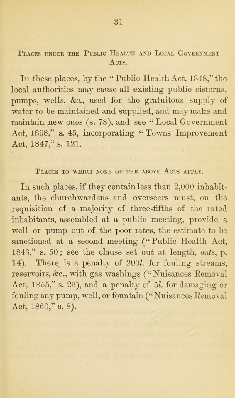 Places under the Public Health and Local Government Acts. In these places, by the “Public Health Act, 1848,” the local authorities may cause all existing public cisterns, pumps, wells, Ac., used for the gratuitous supply of water to be maintained and supplied, and may make and maintain new ones (s. 78), and see “ Local Government Act, 1858,” s. 45, incorporating “ Towns Improvement Act, 1847,” s. 121. Places to which none of the above Acts apply. In such places, if they contain less than 2,000 inhabit- ants, the churchwardens and overseers must, on the requisition of a majority of three-fifths of the rated inhabitants, assembled at a public meeting, provide a well or pump out of the poor rates, the estimate to be sanctioned at a second meeting (“ Public Health Act, 1848,” s. 50; see the clause set out at length, ante, p. 14). There is a penalty of 200Z. for fouling streams, reservoirs, Ac., with gas washings (“ Nuisances Bemoval Act, 1855,” s. 23), and a penalty of 51. for damaging or fouling any pump, well, or fountain (“ Nuisances Bemoval Act, 1860,” s. 8).