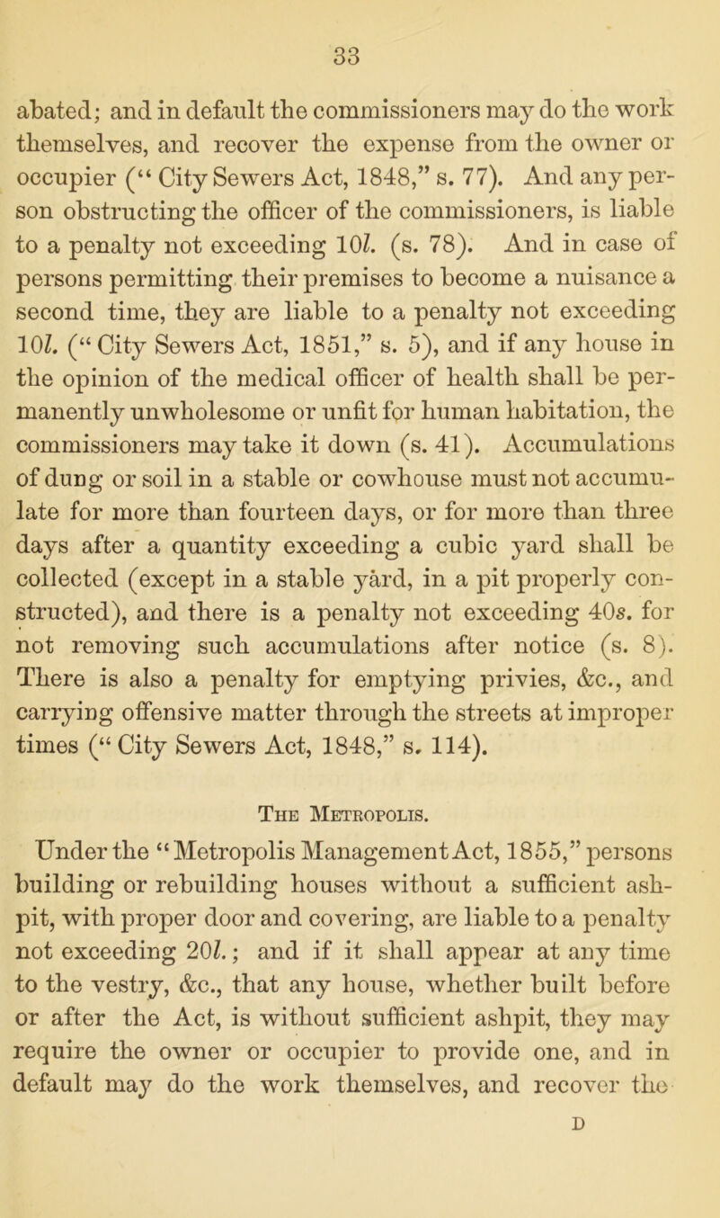 abated; and in default the commissioners may do the work themselves, and recover the expense from the owner or occupier (“ City Sewers Act, 1848,” s. 77). And any per- son obstructing the officer of the commissioners, is liable to a penalty not exceeding 10Z. (s. 78). And in case oi persons permitting their premises to become a nuisance a second time, they are liable to a penalty not exceeding 10Z. (“ City Sewers Act, 1851,” s. 5), and if any house in the opinion of the medical officer of health shall be per- manently unwholesome or unfit for human habitation, the commissioners may take it down (s. 41). Accumulations of dung or soil in a stable or cowhouse must not accumu- late for more than fourteen days, or for more than three days after a quantity exceeding a cubic yard shall be collected (except in a stable yard, in a pit properly con- structed), and there is a penalty not exceeding 40s. for not removing such accumulations after notice (s. 8). There is also a penalty for emptying privies, &c., and carrying offensive matter through the streets at improper times (“City Sewers Act, 1848,” s. 114). The Metropolis. Under the “Metropolis Management Act, 1855,” persons building or rebuilding houses without a sufficient ash- pit, with jDroper door and covering, are liable to a penalty not exceeding 20Z.; and if it shall appear at any time to the vestry, &c., that any house, whether built before or after the Act, is without sufficient ashpit, they may require the owner or occupier to provide one, and in default may do the work themselves, and recover the D