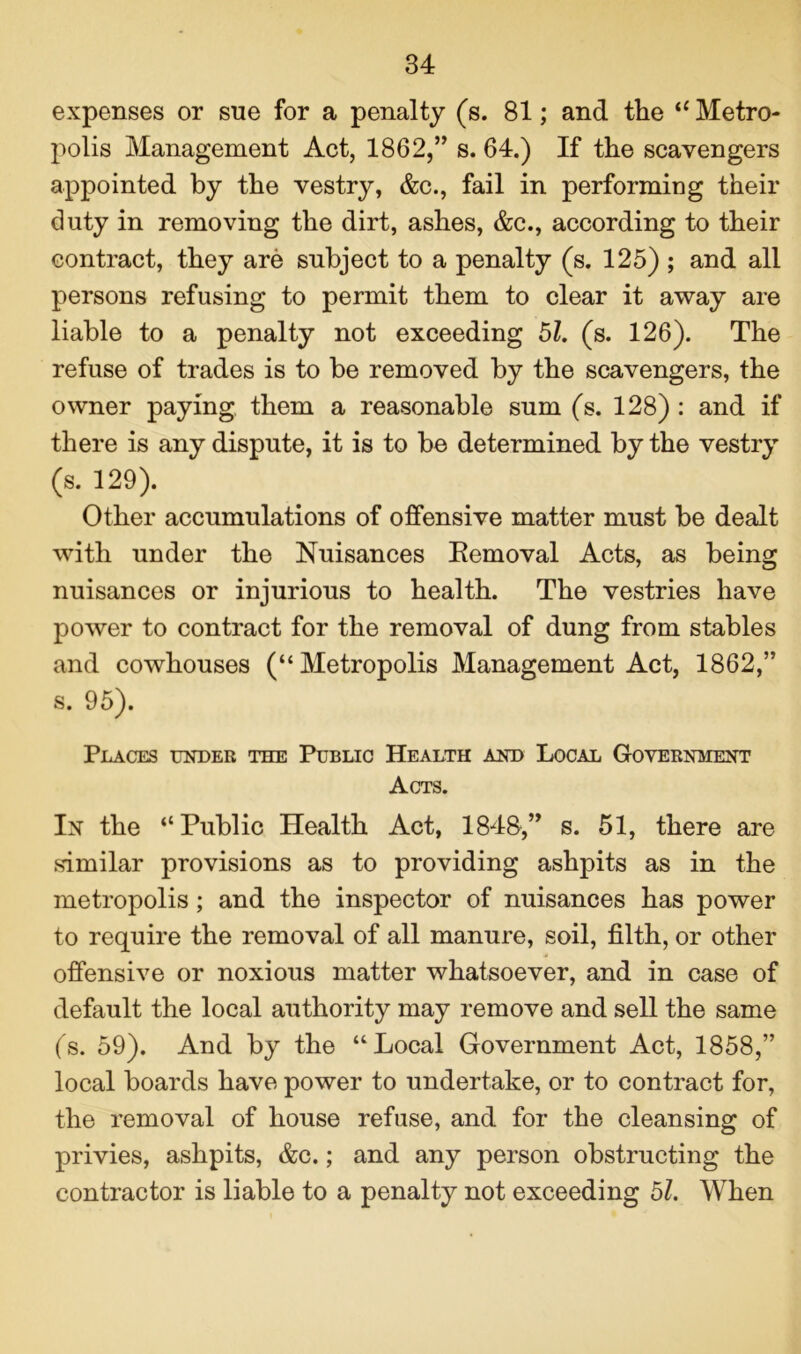 expenses or sue for a penalty (s. 81; and the “ Metro- polis Management Act, 1862,” s. 64.) If the scavengers appointed by the vestry, &c., fail in performing their duty in removing the dirt, ashes, &c., according to their contract, they are subject to a penalty (s. 125) ; and all persons refusing to permit them to clear it away are liable to a penalty not exceeding 51. (s. 126). The refuse of trades is to be removed by the scavengers, the owner paying them a reasonable sum (s. 128) : and if there is any dispute, it is to be determined by the vestry (s. 129). Other accumulations of offensive matter must be dealt with under the Nuisances Eemoval Acts, as being nuisances or injurious to health. The vestries have power to contract for the removal of dung from stables and cowhouses (“Metropolis Management Act, 1862,” s. 95). Places under the Public Health and Local Government Acts. In the “Public Health Act, 1848,” s. 51, there are similar provisions as to providing ashpits as in the metropolis; and the inspector of nuisances has power to require the removal of all manure, soil, filth, or other offensive or noxious matter whatsoever, and in case of default the local authority may remove and sell the same (s. 59). And by the “Local Government Act, 1858,” local boards have power to undertake, or to contract for, the removal of house refuse, and for the cleansing of privies, ashpits, &c.; and any person obstructing the contractor is liable to a penalty not exceeding 51. When