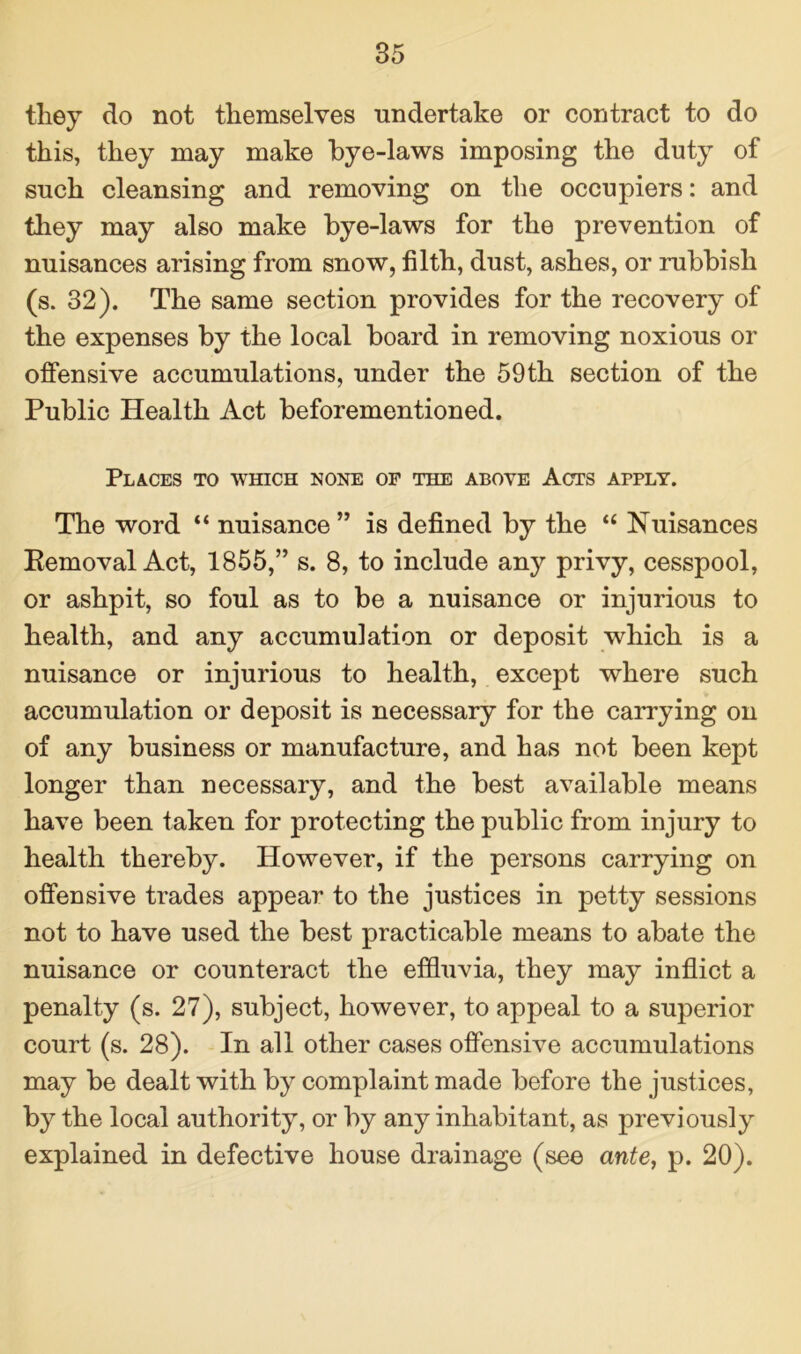they do not themselves undertake or contract to do this, they may make bye-laws imposing the duty of such cleansing and removing on the occupiers: and they may also make bye-laws for the prevention of nuisances arising from snow, filth, dust, ashes, or rubbish (s. 32). The same section provides for the recovery of the expenses by the local board in removing noxious or offensive accumulations, under the 59th section of the Public Health Act beforementioned. Places to which none of the above Acts apply. The word “ nuisance” is defined by the “ Nuisances Removal Act, 1855,” s. 8, to include any privy, cesspool, or ashpit, so foul as to be a nuisance or injurious to health, and any accumulation or deposit which is a nuisance or injurious to health, except where such accumulation or deposit is necessary for the carrying on of any business or manufacture, and has not been kept longer than necessary, and the best available means have been taken for protecting the public from injury to health thereby. However, if the persons carrying on offensive trades appear to the justices in petty sessions not to have used the best practicable means to abate the nuisance or counteract the effluvia, they may inflict a penalty (s. 27), subject, however, to appeal to a superior court (s. 28). In all other cases offensive accumulations may be dealt with by complaint made before the justices, by the local authority, or by any inhabitant, as previously explained in defective house drainage (see ante, p. 20).
