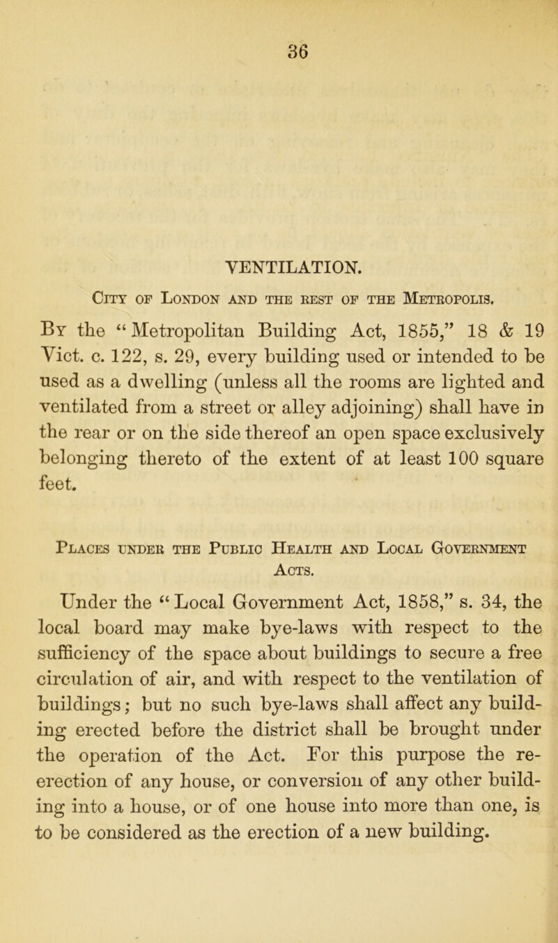 VENTILATION. City of London and the rest of the Metropolis. By the “ Metropolitan Building Act, 1855,” 18 & 19 Viet. c. 122, s. 29, every building used or intended to be used as a dwelling (unless all the rooms are lighted and ventilated from a street or alley adjoining) shall have in the rear or on the side thereof an open space exclusively belonging thereto of the extent of at least 100 square feet. Places under the Public Health and Local Government Acts. Under the “ Local Government Act, 1858,” s. 34, the local board may make bye-laws with respect to the sufficiency of the space about buildings to secure a free circulation of air, and with respect to the ventilation of buildings; but no such bye-laws shall affect any build- ing erected before the district shall be brought under the operation of the Act. For this purpose the re- erection of any house, or conversion of any other build- ing into a house, or of one house into more than one, is to be considered as the erection of a new building.