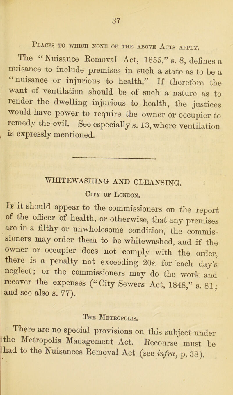 Places to which none of the above Acts aptly. The “Nuisance Removal Act, 1855,” s. 8, defines a nuisance to include premises in such a state as to be a “nuisance or injurious to health.” If therefore the want of ventilation should be of such a nature as to render the dwelling injurious to health, the justices would have power to require the owner or occupier to remedy the evil. See especially s. 13, where ventilation is expressly mentioned. WHITEWASHING AND CLEANSING. City of London. If it should appear to the commissioners on the report of the officer of health, or otherwise, that any premises are in a filthy or unwholesome condition, the commis- sioners may order them to be whitewashed, and if the owner or occupier does not comply with the order, there is a penalty not exceeding 20s. for each day’s neglect; or the commissioners may do the work and recover the expenses (“City Sewers Act, 1848,” s. 81; and see also s. 77). The Metropolis. There are no special provisions on this subject under the Metropolis Management Act. Recourse must be had to the Nuisances Removal Act (see infra, p. 38).