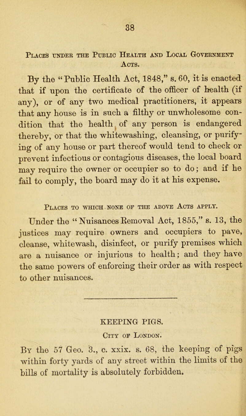 Places under the Public Health and Local Government Acts. By the “ Public Health Act, 1848,” s. 60, it is enacted that if upon the certificate of the officer of health (if any), or of any two medical practitioners, it appears that any house is in such a filthy or unwholesome con- dition that the health of any person is endangered thereby, or that the whitewashing, cleansing, or purify- ing of any house or part thereof would tend to check or prevent infectious or contagious diseases, the local hoard may require the owner or occupier so to do; and if he fail to comply, the hoard may do it at his expense. Places to which none of the above Acts apply. Under the “ Nuisances Removal Act, 1855,” s. 13, the justices may require owners and occupiers to pave, cleanse, whitewash, disinfect, or purify premises which are a nuisance or injurious to health; and they have the same powers of enforcing their order as with respect to other nuisances. KEEPING PIGS. City of London. By the 57 Geo. 3., c. xxix. s. 68, the keeping of pigs within forty yards of any street within the limits of the hills of mortality is absolutely forbidden.