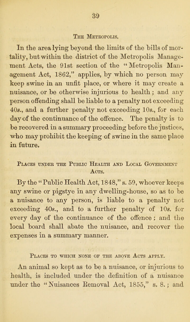 The Metropolis. In the area lying beyond the limits of the bills of mor- tality, but within the district of the Metropolis Manage- ment Acts, the 91st section of the “Metropolis Man- agement Act, 1862,” applies, by which no person may keep swine in an unfit place, or where it may create a nuisance, or be otherwise injurious to health; and any person offending shall be liable to a penalty not exceeding 40s., and a further penalty not exceeding 10s., for each day of the continuance of the offence. The penalty is to be recovered in a summary proceeding before the justices, who may prohibit the keeping of swine in the same place in future. Places under the Public Health and Local Government Acts. By the “ Public Health Act, 1848,” s. 59, whoever keeps any swine or pigstye in any dwelling-house, so as to be a nuisance to any person, is liable to a penalty not exceeding 40s., and to a further penalty of 10s. for every day of the continuance of the offence ; and the local board shall abate the nuisance, and recover the expenses in a summary manner. Places to which none of the above Acts apply. An animal so kept as to be a nuisance, or injurious to health, is included under the definition of a nuisance under the “Nuisances Removal Act, 1855,” s. 8.; and