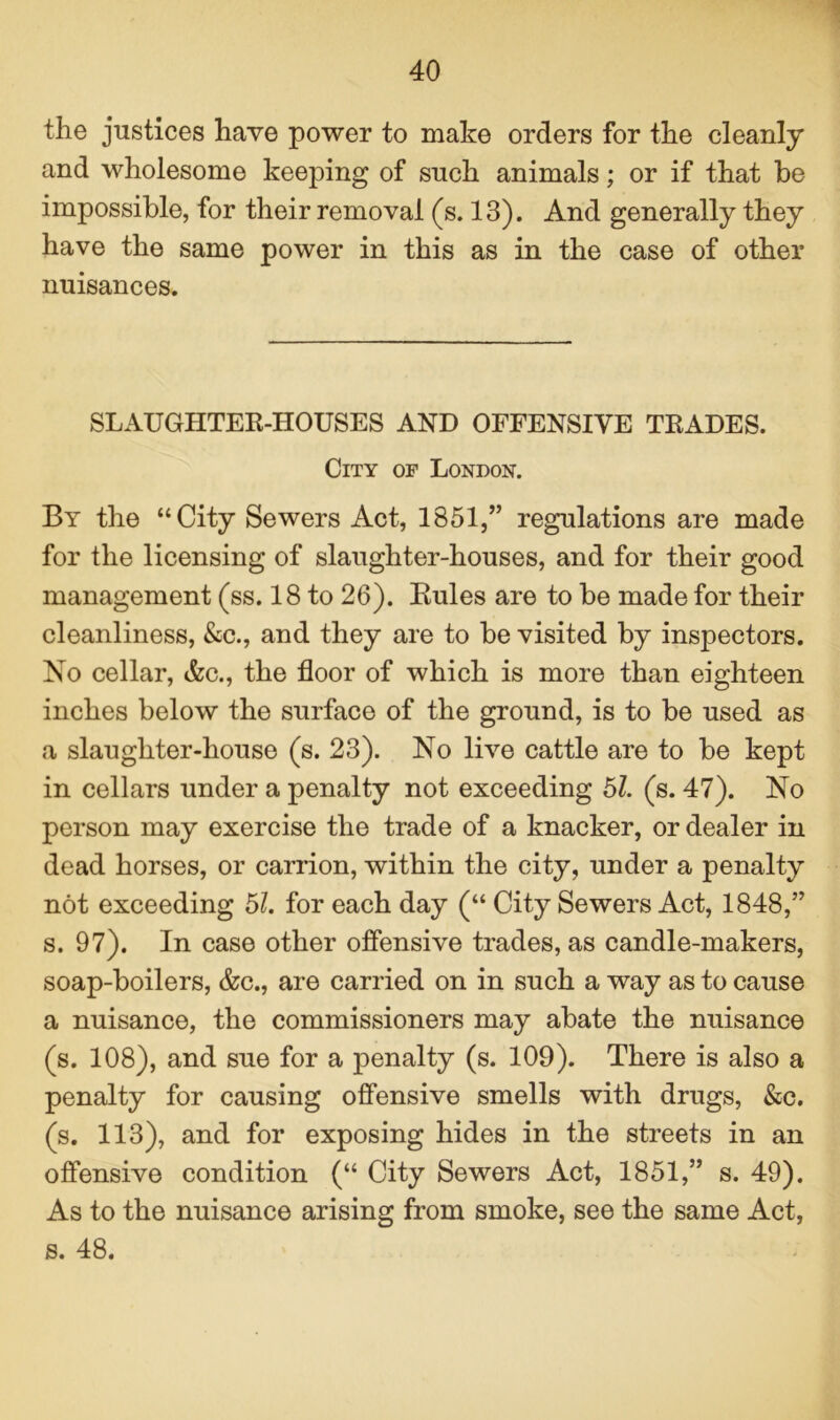 the justices have power to make orders for the cleanly and wholesome keeping of such animals; or if that be impossible, for their removal (s. 13). And generally they have the same power in this as in the case of other nuisances. SLAUGHTER-HOUSES AND OFFENSIVE TRADES. City of London. By the “City Sewers Act, 1851,” regulations are made for the licensing of slaughter-houses, and for their good management (ss. 18 to 26). Rules are to be made for their cleanliness, &c., and they are to be visited by inspectors. No cellar, Ac., the floor of which is more than eighteen inches below the surface of the ground, is to be used as a slaughter-house (s. 23). No live cattle are to be kept in cellars under a penalty not exceeding 51. (s. 47). No person may exercise the trade of a knacker, or dealer in dead horses, or carrion, within the city, under a penalty not exceeding 51. for each day (“ City Sewers Act, 1848,” s. 97). In case other offensive trades, as candle-makers, soap-boilers, &c., are carried on in such a way as to cause a nuisance, the commissioners may abate the nuisance (s. 108), and sue for a penalty (s. 109). There is also a penalty for causing offensive smells with drugs, &c. (s. 113), and for exposing hides in the streets in an offensive condition (“ City Sewers Act, 1851,” s. 49). As to the nuisance arising from smoke, see the same Act, s. 48.