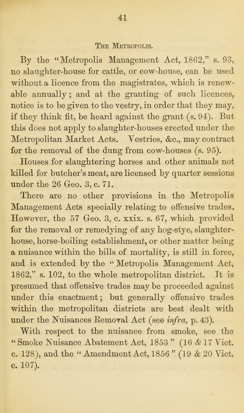 The Metropolis. By tlie “Metropolis Management Act, 1862,” s. 93, no slaughter-house for cattle, or cow-house, can be used without a licence from the magistrates, which is renew- able annually; and at the granting of such licences, notice is to be given to the vestry, in order that they may, if they think tit, be heard against the grant (s. 94). But this does not apply to slaughter-houses erected under the Metropolitan Market Acts. Vestries, &c., may contract for the removal of the dung from cow-houses (s. 95). Houses for slaughtering horses and other animals not killed for butcher’s meat, are licensed by quarter sessions under the 26 Geo. 3, c. 71. There are no other provisions in the Metropolis Management Acts specially relating to offensive trades. However, the 57 Geo. 3, c. xxix. s. 67, which provided for the removal or remedying of any hog-stye, slaughter- house, horse-boiling establishment, or other matter being a nuisance within the bills of mortality, is still in force, and is extended by the “ Metropolis Management Act, 1862,” s. 102, to the whole metropolitan district. It is presumed that offensive trades may be proceeded against under this enactment; but generally offensive trades within the metropolitan districts are best dealt with under the Nuisances Bemoval Act (see infra, p. 43). With respect to the nuisance from smoke, see the “ Smoke Nuisance Abatement Act, 1853 ” (16 & 17 Viet, c. 128), and the “ Amendment Act, 1856 ” (19 & 20 Viet, c. 107).