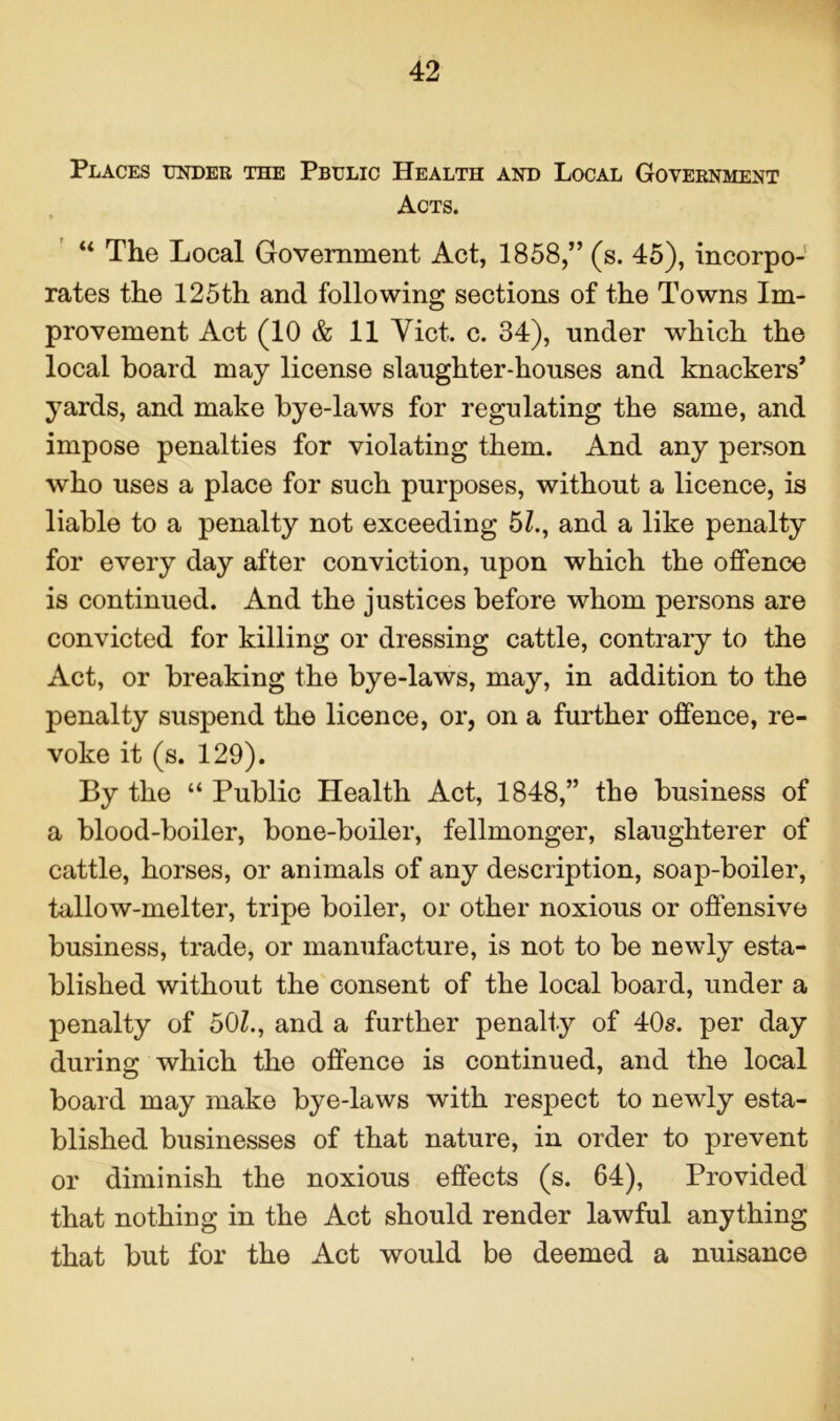 Places under the Pbulic Health and Local Government Acts. “ The Local Government Act, 1858,” (s. 45), incorpo- rates the 125th and following sections of the Towns Im- provement Act (10 & 11 Viet. c. 34), nnder which the local board may license slaughter-houses and knackers’ yards, and make bye-laws for regulating the same, and impose penalties for violating them. And any person who uses a place for such purposes, without a licence, is liable to a penalty not exceeding 5Z., and a like penalty for every day after conviction, upon which the offence is continued. And the justices before whom persons are convicted for killing or dressing cattle, contrary to the Act, or breaking the bye-laws, may, in addition to the penalty suspend the licence, or, on a further offence, re- voke it (s. 129). By the “ Public Health Act, 1848,” the business of a blood-boiler, bone-boiler, fellmonger, slaughterer of cattle, horses, or animals of any description, soap-boiler, tallow-melter, tripe boiler, or other noxious or offensive business, trade, or manufacture, is not to be newly esta- blished without the consent of the local board, under a penalty of 50Z., and a further penalty of 40s. per day during which the offence is continued, and the local board may make bye-laws with respect to newly esta- blished businesses of that nature, in order to prevent or diminish the noxious effects (s. 64), Provided that nothing in the Act should render lawful anything that but for the Act would be deemed a nuisance