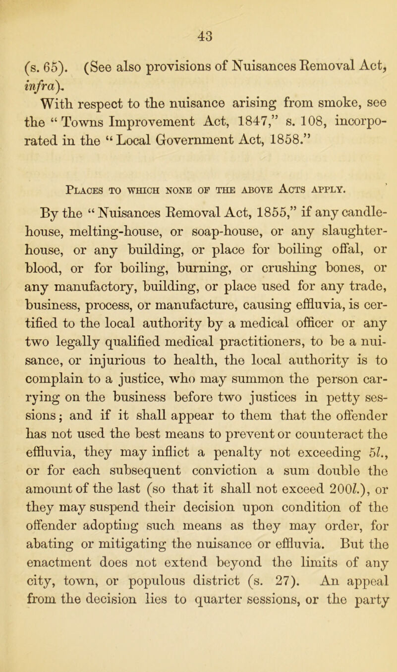 (s. 65). (See also provisions of Nuisances Removal Act, inf ray. With respect to the nuisance arising from smoke, see the “Towns Improvement Act, 1847,” s. 108, incorpo- rated in the “Local Government Act, 1858.” Places to which none of the above Acts apply. By the “ Nuisances Removal Act, 1855,” if any candle- house, melting-house, or soap-house, or any slaughter- house, or any building, or place for boiling offal, or blood, or for boiling, burning, or crushing bones, or any manufactory, building, or place used for any trade, business, process, or manufacture, causing effluvia, is cer- tified to the local authority by a medical officer or any two legally qualified medical practitioners, to be a nui- sance, or injurious to health, the local authority is to complain to a justice, who may summon the person car- rying on the business before two justices in petty ses- sions ; and if it shall appear to them that the offender has not used the best means to prevent or counteract the effluvia, they may inflict a penalty not exceeding 5/., or for each subsequent conviction a sum double the amount of the last (so that it shall not exceed 200Z.), or they may suspend their decision upon condition of the offender adopting such means as they may order, for abating or mitigating the nuisance or effluvia. But the enactment does not extend beyond the limits of any city, town, or populous district (s. 27). An appeal from the decision lies to quarter sessions, or the party