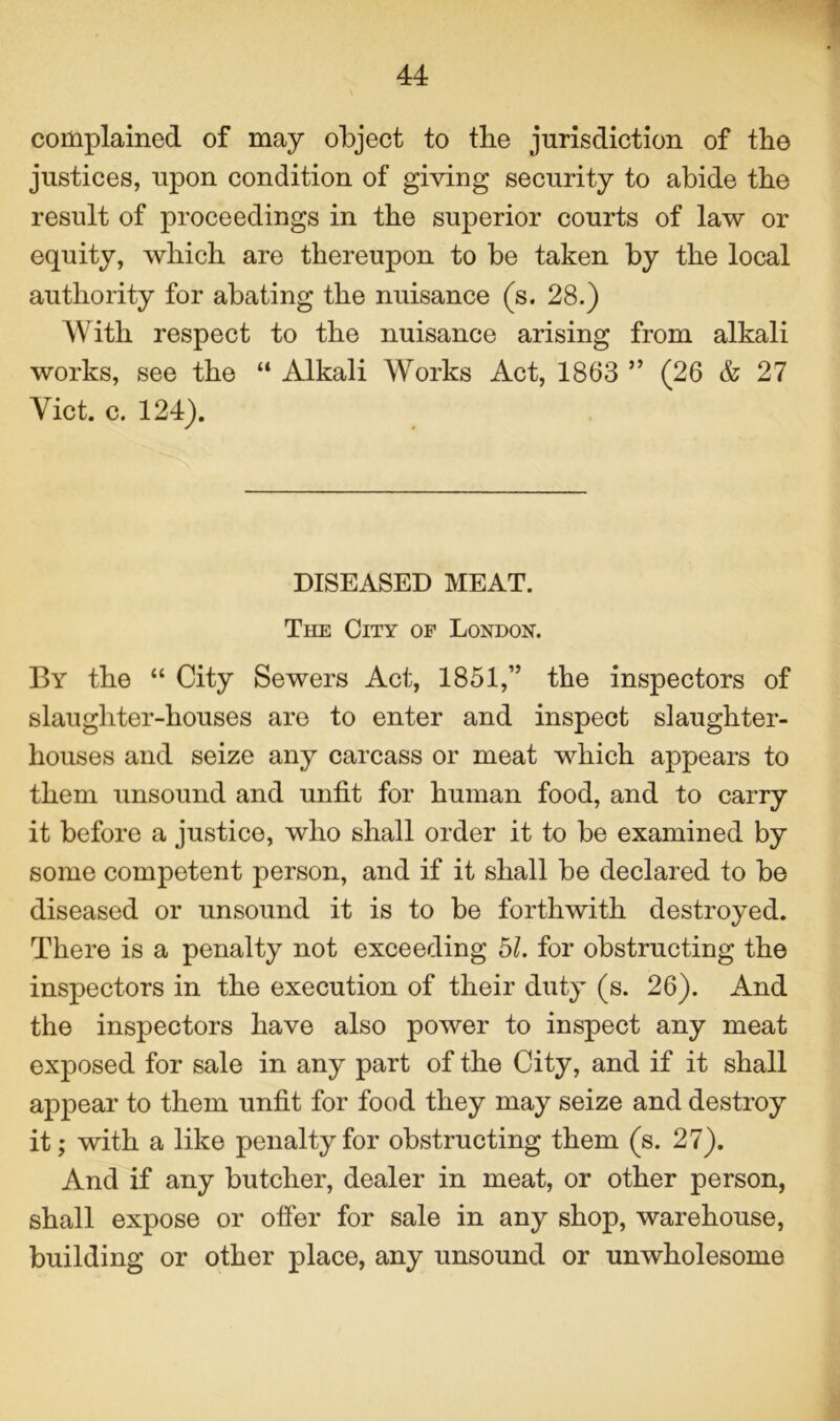 complained of may object to the jurisdiction of the justices, upon condition of giving security to abide tbe result of proceedings in the superior courts of law or equity, which are thereupon to be taken by the local authority for abating the nuisance (s. 28.) AVith respect to the nuisance arising from alkali works, see the “ Alkali Works Act, 1863 ” (26 & 27 Yict. c. 124). DISEASED MEAT. The City of London. By the “ City Sewers Act, 1851,” the inspectors of slaughter-houses are to enter and inspect slaughter- houses and seize any carcass or meat which appears to them unsound and unfit for human food, and to carry it before a justice, who shall order it to be examined by some competent person, and if it shall be declared to be diseased or unsound it is to be forthwith destroyed. There is a penalty not exceeding bl. for obstructing the inspectors in the execution of their duty (s. 26). And the inspectors have also power to inspect any meat exposed for sale in any part of the City, and if it shall appear to them unfit for food they may seize and destroy it; with a like penalty for obstructing them (s. 27). And if any butcher, dealer in meat, or other person, shall expose or offer for sale in any shop, warehouse, building or other place, any unsound or unwholesome