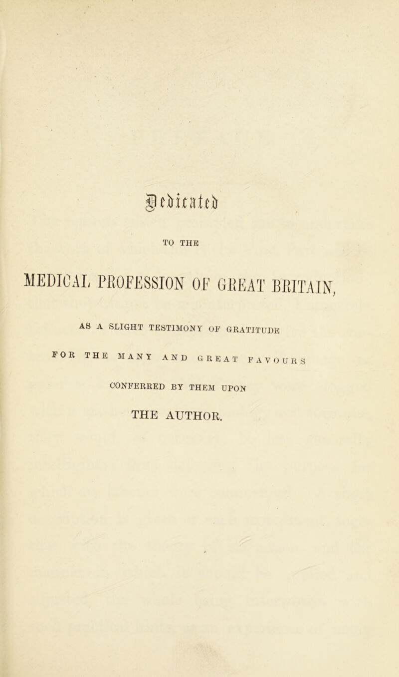 JiOtatci) TO THE MEDICAL PROFESSION OF GREAT BRITAIN. AS A SLIGHT TESTIMONY OF GRATITUDE FOR THE MANY AND GREAT FAVOURS CONFERRED BY THEM UPON THE AUTHOR.