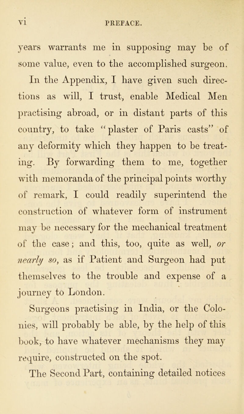 years warrants me in supposing may be of some value, even to the accomplished surgeon. In the Appendix, I have given such direc- tions as will, I trust, enable Medical Men practising abroad, or in distant parts of this country, to take “ plaster of Paris casts” of any deformity which they happen to be treat- ing. By forwarding them to me, together with memoranda of the principal points worthy of remark, I could readily superintend the construction of whatever form of instrument may be necessary for the mechanical treatment of the case; and this, too, quite as well, or nearly so, as if Patient and Surgeon had put themselves to the trouble and expense of a journey to London. Surgeons practising in India, or the Colo- nies, will probably be able, by the help of this book, to have whatever mechanisms they may require, constructed on the spot. The Second Part, containing detailed notices