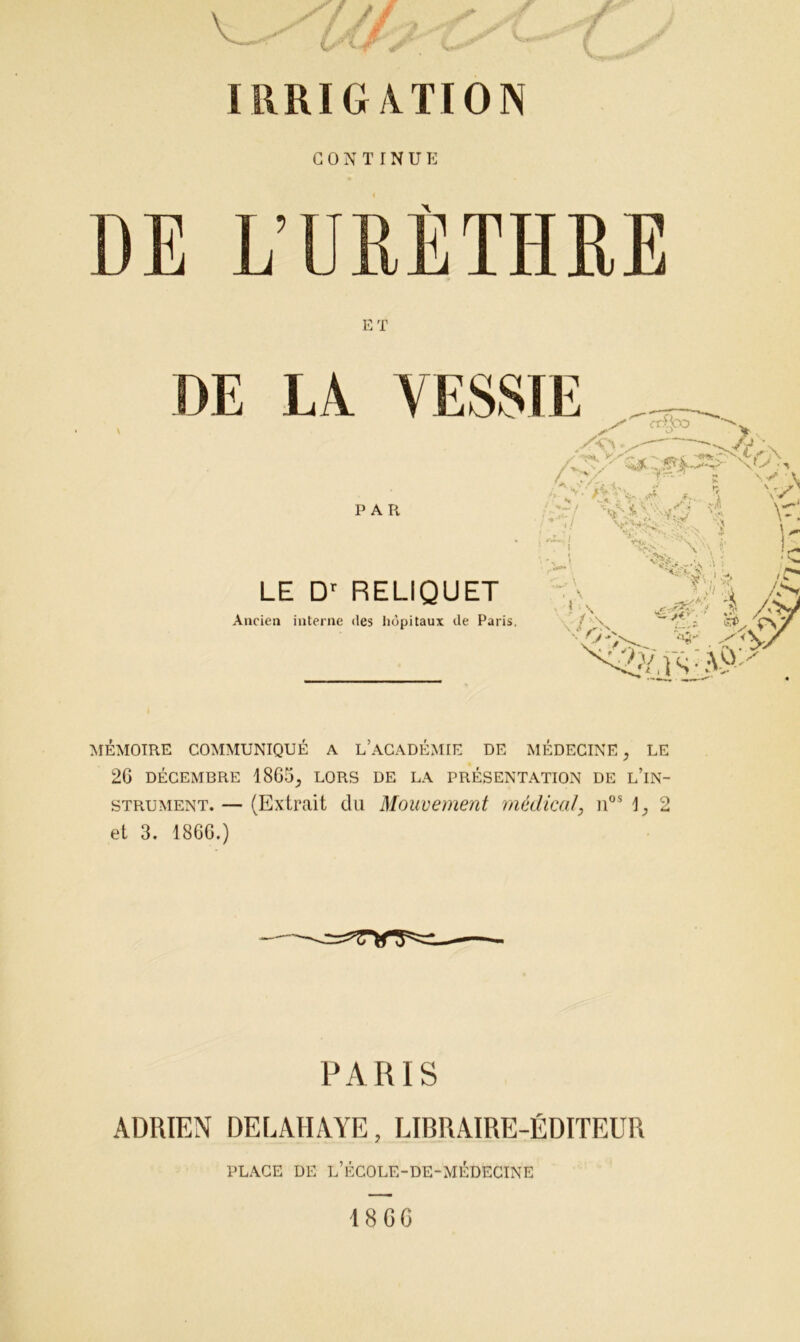 IRRIGATION CONTINUE E T DE IA VESSIE PAR LE Dr RELIQUET Ancien interne des hôpitaux de Paris. J*. ' ‘ I /'V y^y ^',)s:A9y •V MÉMOIRE COMMUNIQUÉ A L’ACADÉMIE DE MÉDECINE, LE 2G DÉCEMBRE 1865^ LORS DE LA PRÉSENTATION DE L’iN- strument. — (Extrait du Mouvement médical, nos 2 et 3. 186G.) PARIS ADRIEN DELAHAYE, LIBRAIRE-ÉDITEUR PLACE DE L’ÉCOLE-DE-MÉDECINE 18 GG