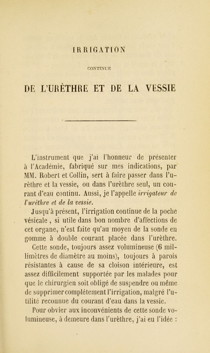 CONTINUE DE L’URÈTHRE ET DE LA VESSIE L’instrument que j’ai l’honneur de présenter à l’Académie, fabriqué sur mes indications, par MM. Robert et Collin, sert à faire passer dans l’u- rèthre et la vessie, ou dans l’urèthre seul, un cou- rant d’eau continu. Aussi, je l’appelle irrigateur de r urèthre et de la vessie. Jusqu’à présent, l’irrigation continue de la poche vésicale , si utile dans bon nombre d’affections de cet organe, n’est faite qu’au moyen de la sonde en gomme à double courant placée dans l’urèthre. Cette sonde, toujours assez volumineuse (6 mil- limètres de diamètre au moins), toujours à parois résistantes à cause de sa cloison intérieure, est assez difficilement supportée par les malades pour que le chirurgien soit obligé de suspendre ou même de supprimer complètement l’irrigation, malgré fu- tilité reconnue du courant d’eau dans la vessie. Pour obvier aux inconvénients de cette sonde vo- lumineuse, à demeure dans l’urèthre, j’ai eu l’idée :