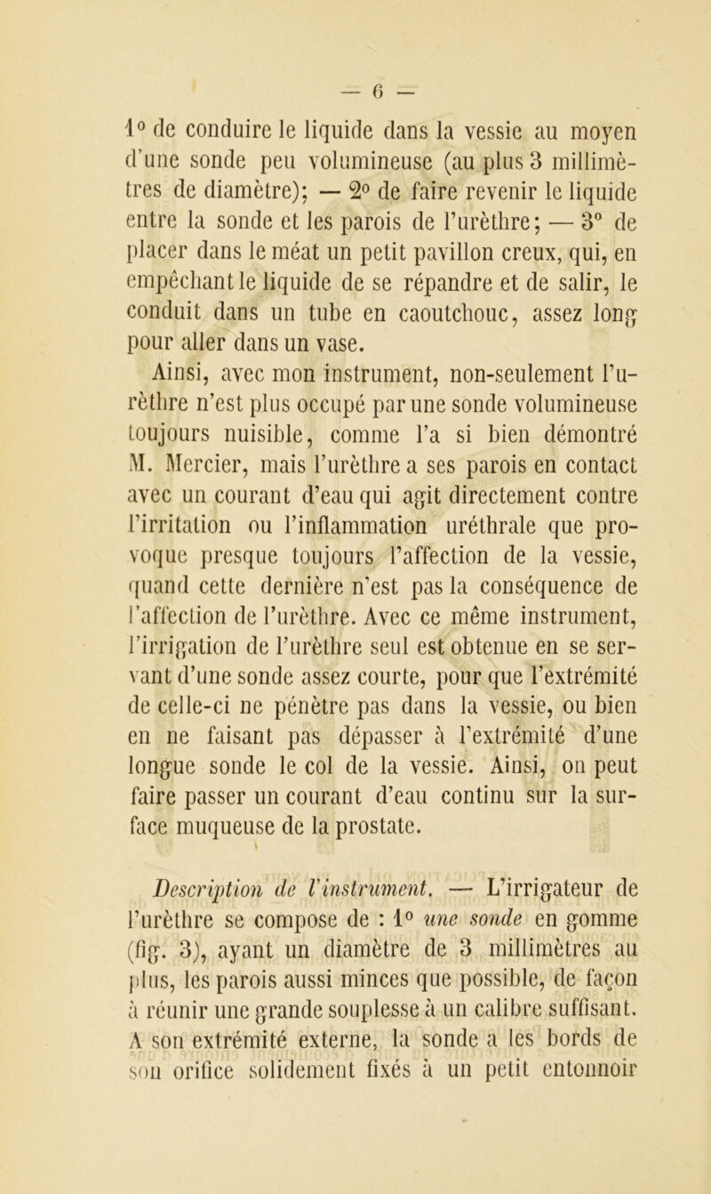 1° de conduire le liquide dans la vessie au moyen d’une sonde peu volumineuse (au plus 3 millimè- tres de diamètre); — 2° de faire revenir le liquide entre la sonde et les parois de l’urèthre; — 3° de placer dans le méat un petit pavillon creux, qui, en empêchant le liquide de se répandre et de salir, le conduit dans un tube en caoutchouc, assez long pour aller dans un vase. Ainsi, avec mon instrument, non-seulement l’u- rèthre n’est plus occupé par une sonde volumineuse toujours nuisible, comme l’a si bien démontré î\ï. Mercier, mais l’urèthre a ses parois en contact avec un courant d’eau qui agit directement contre l’irritation ou l’inflammation uréthrale que pro- voque presque toujours l’affection de la vessie, quand cette dernière n’est pas la conséquence de l’affection de l’urèthre. Avec ce même instrument, l’irrigation de l’urèthre seul est obtenue en se ser- vant d’une sonde assez courte, pour que l’extrémité de celle-ci ne pénètre pas dans la vessie, ou bien en ne faisant pas dépasser à l’extrémité d’une longue sonde le col de la vessie. Ainsi, on peut faire passer un courant d’eau continu sur la sur- face muqueuse de la prostate. Description de l'instrument. — L’irrigateur de l’urèthre se compose de : 1° une sonde en gomme (fig. 3), ayant un diamètre de 3 millimètres au plus, les parois aussi minces que possible, de façon à réunir une grande souplesse à un calibre suffisant. A son extrémité externe, la sonde a les bords de son orifice solidement fixés à un petit entonnoir