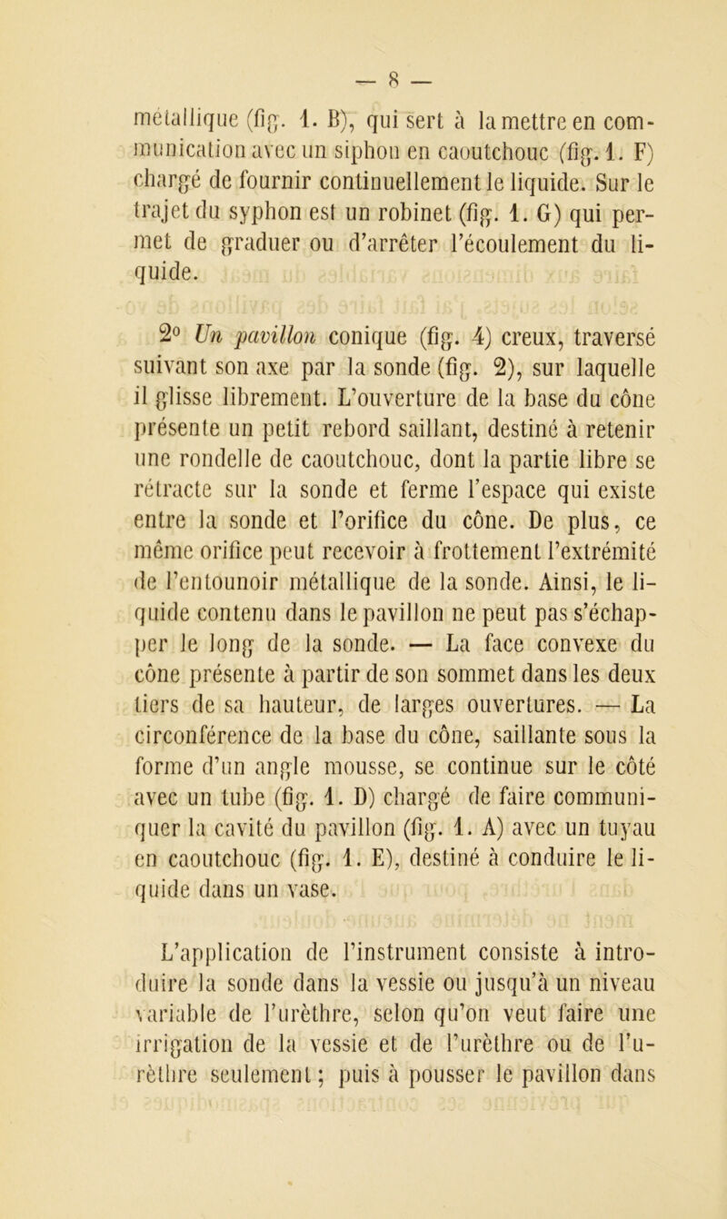métallique (fig. 1. B), qui sert à la mettre en com- munication avec un siphon en caoutchouc (fig. 1. F) chargé de fournir continuellement le liquide. Sur le trajet du syphon est un robinet (fig. 1. G) qui per- met de graduer ou d’arrêter l’écoulement du li- quide. 2° Un pavillon conique (fig. 4) creux, traversé suivant son axe par la sonde (fig. 2), sur laquelle il glisse librement. L’ouverture de la base du cône présente un petit rebord saillant, destiné à retenir une rondelle de caoutchouc, dont la partie libre se rétracte sur la sonde et ferme l’espace qui existe entre la sonde et l’orifice du cône. De plus, ce même orifice peut recevoir à frottement l’extrémité de l’entounoir métallique de la sonde. Ainsi, le li- quide contenu dans le pavillon ne peut pas s’échap- per Je long de la sonde. — La face convexe du cône présente à partir de son sommet dans les deux tiers de sa hauteur, de larges ouvertures. — La circonférence de la hase du cône, saillante sous la forme d’un angle mousse, se continue sur le côté avec un tube (fig. 1. D) chargé de faire communi- quer la cavité du pavillon (fig. 1. A) avec un tuyau en caoutchouc (fig. 1. E), destiné à conduire le li- quide dans un vase. L’application de l’instrument consiste à intro- duire la sonde dans la vessie ou jusqu’à un niveau variable de l’urèthre, selon qu’on veut faire une irrigation de la vessie et de l’urèthre ou de l’u- rèthre seulement; puis à pousser le pavillon dans