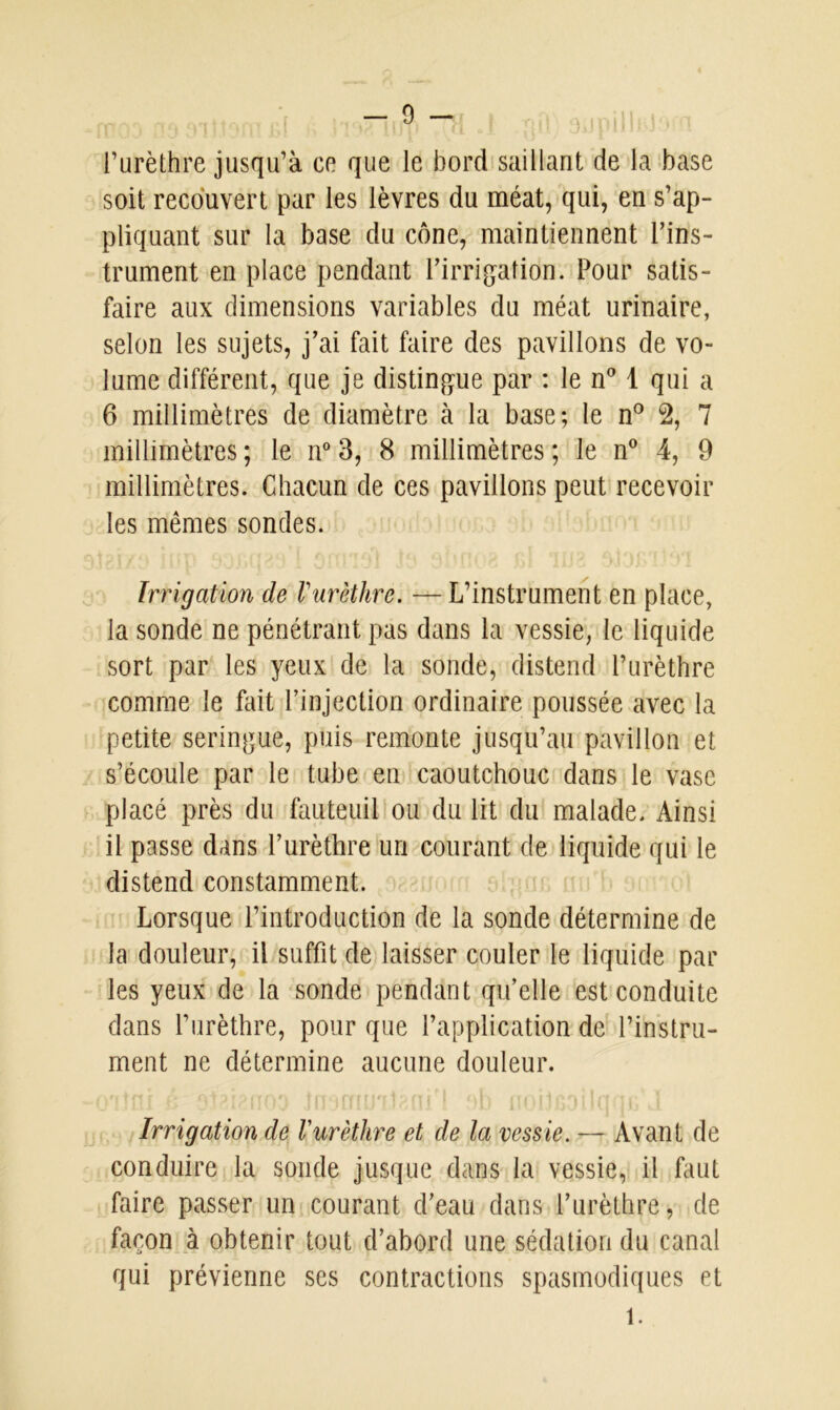 l’urèthre jusqu’à ce que le bord saillant de la base soit recouvert par les lèvres du méat, qui, en s’ap- pliquant sur la base du cône, maintiennent l’ins- trument en place pendant l’irrigation. Pour satis- faire aux dimensions variables du méat urinaire, selon les sujets, j’ai fait faire des pavillons de vo- lume différent, que je distingue par : le n° 1 qui a 6 millimètres de diamètre à la base; le n° 2, 7 millimètres ; le n° 3, 8 millimètres ; le n° 4, 9 millimètres. Chacun de ces pavillons peut recevoir les mêmes sondes. Irrigation de ! urèthre. — L’instrument en place, la sonde ne pénétrant pas dans la vessie, le liquide sort par les yeux de la sonde, distend l’urèthre comme le fait l’injection ordinaire poussée avec la petite seringue, puis remonte jusqu’au pavillon et s’écoule par le tube en caoutchouc dans le vase placé près du fauteuil ou du lit du malade. Ainsi il passe dans l’urèthre un courant de liquide qui le distend constamment. Lorsque l’introduction de la sonde détermine de la douleur, il suffit de laisser couler le liquide par les yeux de la sonde pendant qu’elle est conduite dans l’urèthre, pour que l’application de l’instru- ment ne détermine aucune douleur. Irrigation de l'urèthre et de la vessie. — Avant de conduire la sonde jusque dans la vessie, il faut faire passer un courant d’eau dans l’urèthre, de façon à obtenir tout d’abord une sédation du canal qui prévienne ses contractions spasmodiques et 1.