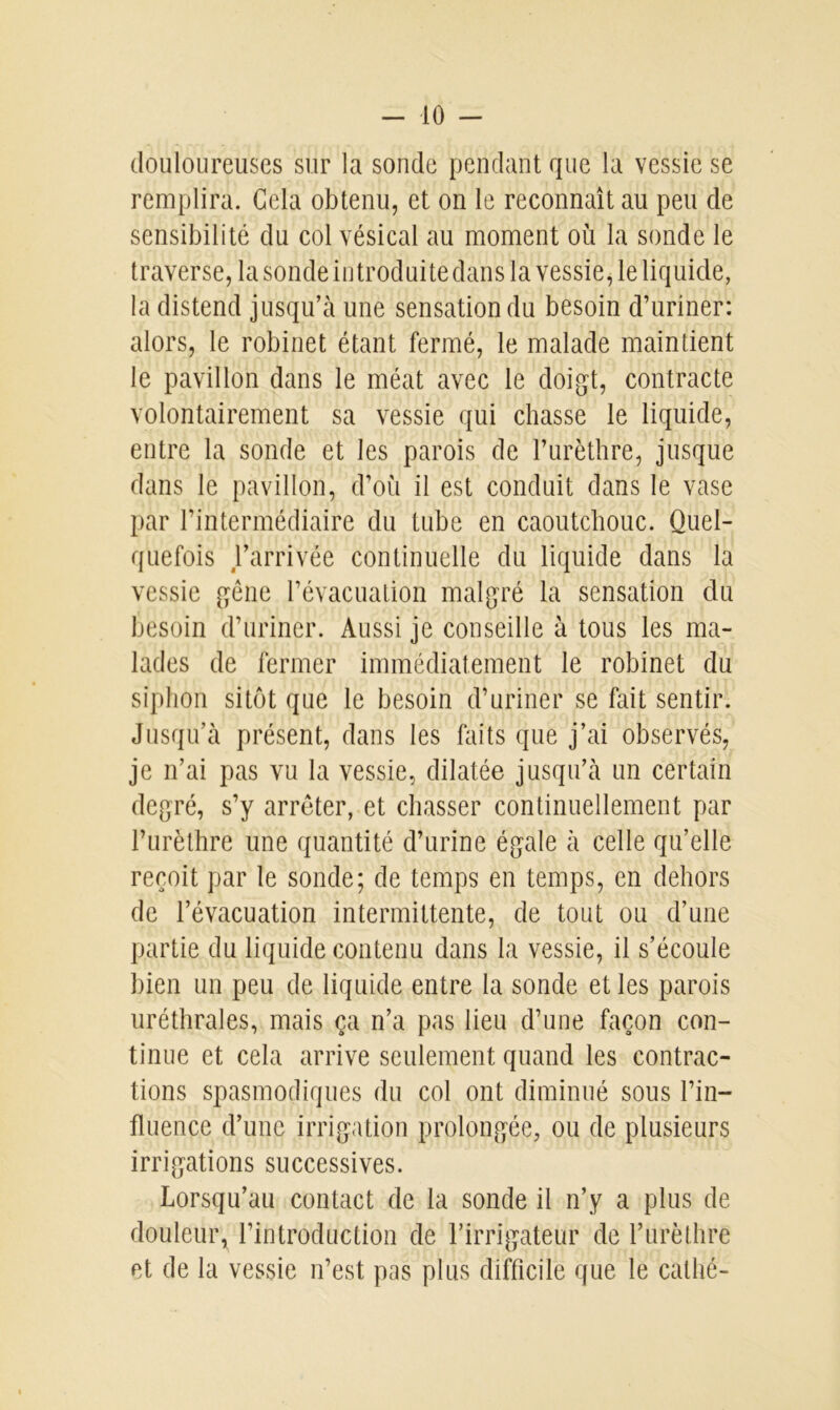 douloureuses sur la sonde pendant que la vessie se remplira. Gela obtenu, et on le reconnaît au peu de sensibilité du col vésical au moment où la sonde le traverse, la sonde introduite dans la vessie, le liquide, la distend jusqu’à une sensation du besoin d’uriner: alors, le robinet étant fermé, le malade maintient le pavillon dans le méat avec le doigt, contracte volontairement sa vessie qui chasse le liquide, entre la sonde et les parois de l’urèthre, jusque dans le pavillon, d’où il est conduit dans le vase par l’intermédiaire du tube en caoutchouc. Quel- quefois farrivée continuelle du liquide dans la vessie gêne l’évacuation malgré la sensation du besoin d’uriner. Aussi je conseille à tous les ma- lades de fermer immédiatement le robinet du siphon sitôt que le besoin d’uriner se fait sentir. Jusqu’à présent, dans les faits que j’ai observés, je n’ai pas vu la vessie, dilatée jusqu’à un certain degré, s’y arrêter, et chasser continuellement par l’urèthre une quantité d’urine égale à celle qu’elle reçoit par le sonde; de temps en temps, en dehors de l’évacuation intermittente, de tout ou d’une partie du liquide contenu dans la vessie, il s’écoule bien un peu de liquide entre la sonde et les parois uréthrales, mais ça n’a pas lieu d’une façon con- tinue et cela arrive seulement quand les contrac- tions spasmodiques du col ont diminué sous l’in- fluence d’une irrigation prolongée, ou de plusieurs irrigations successives. Lorsqu’au contact de la sonde il n’y a plus de douleur, l’introduction de l’irrigateur de l’urèthre et de la vessie n’est pas plus difficile que le cathé-
