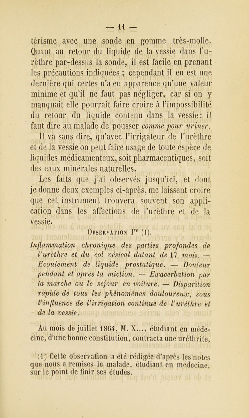 térisme avec une sonde en gomme très-molle. Quant au retour du liquide de la vessie dans l’u- rèthre par-dessus la sonde, il est facile en prenant les précautions indiquées ; cependant il en est une dernière qui certes n’a en apparence qu’une valeur minime et qu’il ne faut pas négliger, car si on y manquait elle pourrait faire croire à l’impossibilité du retour du liquide contenu dans la vessie: il faut dire au malade de pousser comme pour uriner. Il va sans dire, qu’avec l’irrigateur de l’urèthre et de la vessie on peut faire usage de toute espèce de liquides médicamenteux, soit pharmaceutiques, soit des eaux minérales naturelles. Les faits que j’ai observés jusqu’ici, et dont je donne deux exemples ci-après, me laissent croire que cet instrument trouvera souvent son appli- cation dans les affections de l’urèthre et de la vessie. Observation Ire (1). Inflammation chronique des parties profondes de l’urèthre et du col vésical datant de il mois. — Ecoulement de liquide prostatique. — Douleur pendant et après la miction. — Exacerbation par la marche ou le séjour en voiture. — Disparition rapide de tous les phénomènes douloureux, sous l’influence de l’irrigation continue de l’urèthre et de la vessie. Au mois de juillet 1864, M. X..., étudiant en méde- cine, d’une bonne constitution, contracta une uréthrite, (I) Cette observation a été rédigée d’après les notes que nous a remises le malade, étudiant en médecine, sur le point de finir scs études.