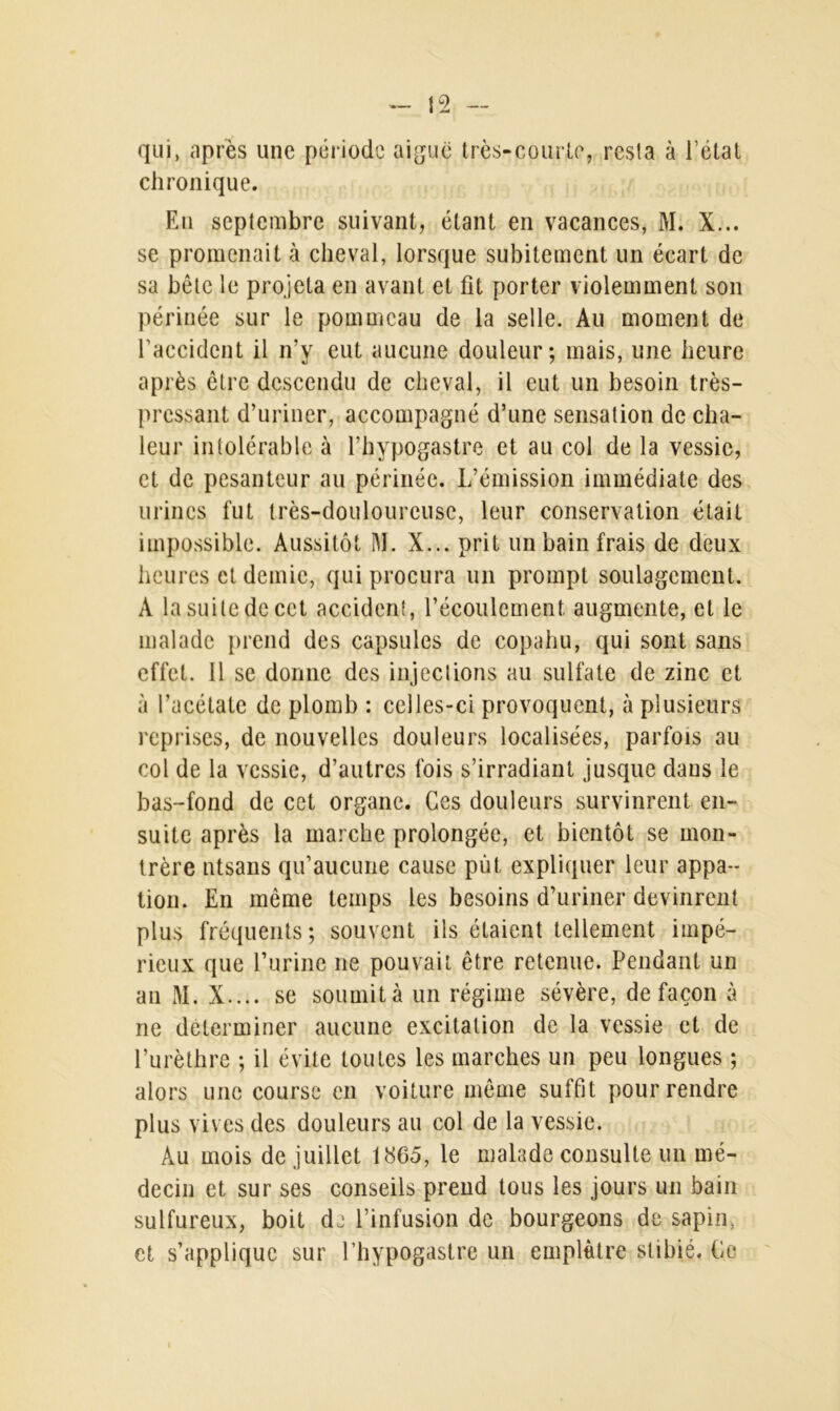 qui, après une période aiguë très-courte, resla à l’état chronique. En septembre suivant, étant en vacances, M. X... se promenait à cheval, lorsque subitement un écart de sa bête le projeta en avant et fit porter violemment son périnée sur le pommeau de la selle. Au moment de l’accident il n’y eut aucune douleur; mais, une heure après être descendu de cheval, il eut un besoin très- pressant d’uriner, accompagné d’une sensation de cha- leur intolérable à l’hypogastre et au col de la vessie, et de pesanteur au périnée. L’émission immédiate des urines fut très-douloureuse, leur conservation était impossible. Aussitôt M. X... prit un bain frais de deux heures et demie, qui procura un prompt soulagement. A la suite de cet accident, l’écoulement augmente, et le malade prend des capsules de copahu, qui sont sans effet. 11 se donne des injections au sulfate de zinc et à l’acétate de plomb : celles-ci provoquent, à plusieurs reprises, de nouvelles douleurs localisées, parfois au col de la vessie, d’autres fois s’irradiant jusque dans le bas-fond de cet organe. Ces douleurs survinrent en- suite après la marche prolongée, et bientôt se mon- trère ntsans qu’aucune cause put expliquer leur appa- tion. En même temps les besoins d’uriner devinrent plus fréquents; souvent ils étaient tellement impé- rieux que l’urine ne pouvait être retenue. Pendant un an M. X.... se soumità un régime sévère, de façon à ne déterminer aucune excitation de la vessie et de l’urèthre ; il évite toutes les marches un peu longues ; alors une course en voiture même suffit pour rendre plus vives des douleurs au col de la vessie. Au mois de juillet 1865, le malade consulte un mé- decin et sur ses conseils prend tous les jours un bain sulfureux, boit de l’infusion de bourgeons de sapin, et s’applique sur l’hypogastre un emplâtre stibié. Ce