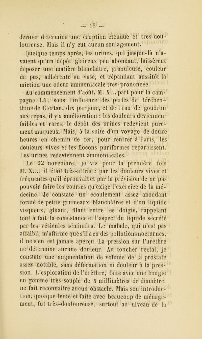 dernier détermina une éruption étendue et très-dou- loureuse. Mais il n’y eut aucun soulagement. Quelque temps après, les urines, qui jusque-là n’a- vaient qu’un dépôt glaireux peu abondant, laissèrent déposer une matière blanchâtre, granuleuse, couleur de pus, adhérente au vase, et répandant aussitôt la miction une odeur ammoniacale très-prononcée. Au commencement d’août, M. X... part pour la cam- pagne. Là , sous l’influence des perles de térében- thine de Glertan, dix par jour, et de l’eau de goudron aux repas, il y a amélioration : les douleurs deviennent faibles et rares, le dépôt des urines redevient pure- ment muqueux. Mais, à la suite d’un voyage de douze heures en chemin de fer, pour rentrer à Paris, les douleurs vives et les flocons puriformes reparaissent. Les urines redeviennent ammoniacales. Le 22 novembre, je vis pour la première fois M. X. ., il était très-attristé par les douleurs vives et fréquentes qu’il éprouvait et par la prévision de ne pas pouvoir faire les courses qu’exige l’exercice de la mé- decine. Je constate un écoulement assez abondant formé de petits grumeaux blanchâtres et d’un liquide visqueux, gluant, filant entre les doigts, rappelant tout à fait la consistance et l’aspect du liquide sécrété par les vésicules séminales. Le malade, qui n’est pas affaibli, m’affirme que s’il a eu des pollutions nocturnes, il ne s’en est jamais aperçu. La pression sur l’urèthre ne détermine aucune douleur. Au toucher rectal, je constate une augmentation de volume de la prostate assez notable, sans déformation ni douleur à la pres- sion. L’exploration de l’urèthre, faite avec une bougie en gomme très-souple de 5 millimètres de diamètre, ne fait reconnaître aucun obstacle. Mais son introduc- tion, quoique lente et faite avec beaucoup de ménage- ment, fut très-douloureuse, surtout au niveau de la