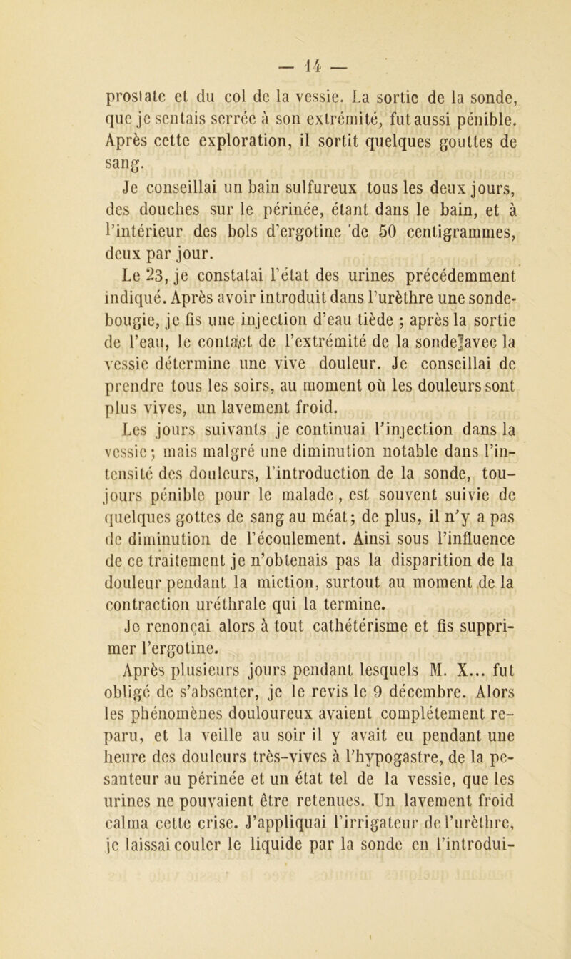 proslatc et du col de la vessie. La sortie de la sonde, que je sentais serrée à son extrémité, fut aussi pénible. Après cette exploration, il sortit quelques gouttes de sang. Je conseillai un bain sulfureux tous les deux jours, des douches sur le périnée, étant dans le bain, et à l’intérieur des bols d’ergotine de 50 centigrammes, deux par jour. Le 23, je constatai l’état des urines précédemment indiqué. Après avoir introduit dans l’urèthre une sonde- bougie, je fis une injection d’eau tiède ; après la sortie de l’eau, le contact de l’extrémité de la sondejavec la vessie détermine une vive douleur. Je conseillai de prendre tous les soirs, au moment où les douleurs sont plus vives, un lavement froid. Les jours suivants je continuai l’injection dans la vessie; mais malgré une diminution notable dans l’in- tensité des douleurs, l’introduction de la sonde, tou- jours pénible pour le malade, est souvent suivie de quelques gottes de sang au méat; de plus, il n’y a pas de diminution de l’écoulement. Ainsi sous l’influence de ce traitement je n’obtenais pas la disparition de la douleur pendant la miction, surtout au moment de la contraction uréthrale qui la termine. Je renonçai alors à tout cathétérisme et fis suppri- mer l’ergotine. Après plusieurs jours pendant lesquels M. X... fut obligé de s’absenter, je le revis le 9 décembre. Alors les phénomènes douloureux avaient complètement re- paru, et la veille au soir il y avait eu pendant une heure des douleurs très-vives à l’hypogastre, de la pe- santeur au périnée et un état tel de la vessie, que les urines ne pouvaient être retenues. Un lavement froid calma cette crise. J’appliquai l’irrigateur de l’urèthre, je laissai couler le liquide par la sonde en l’introdui-